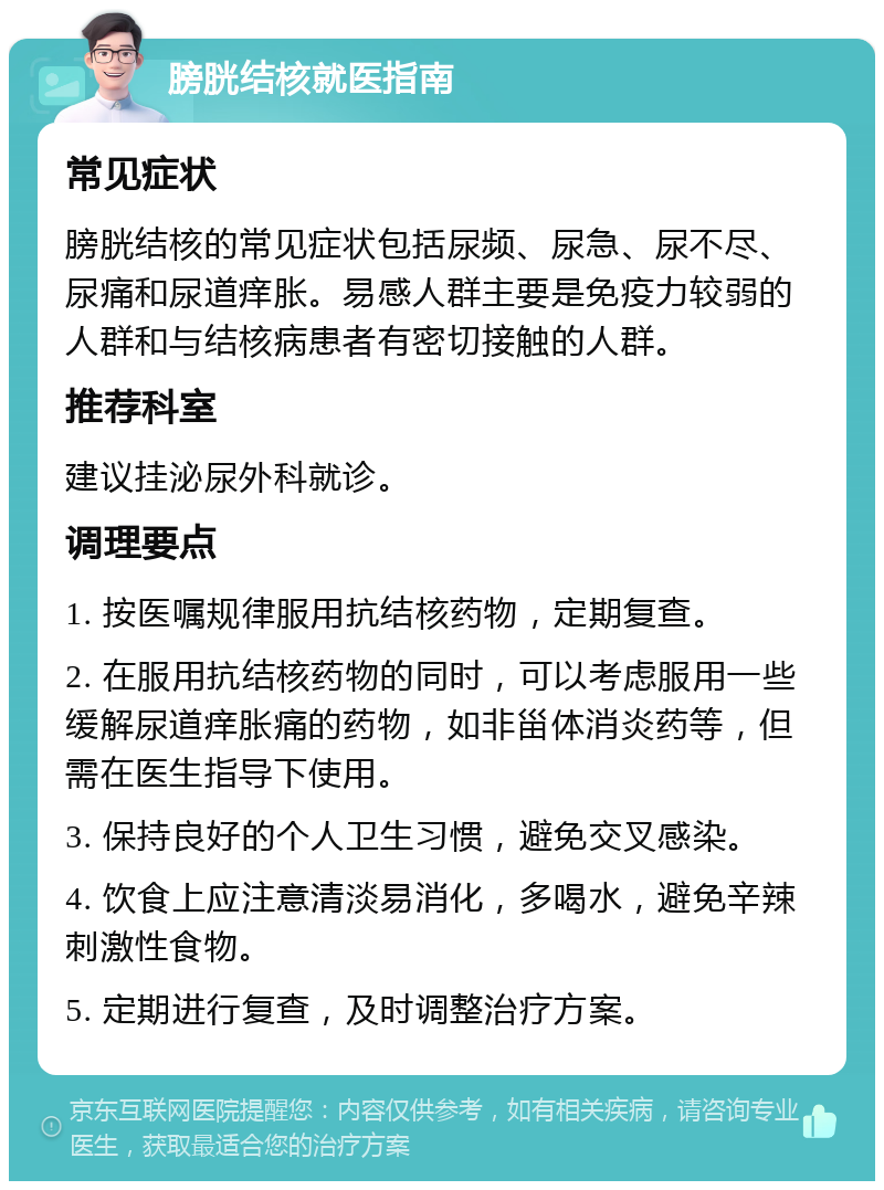 膀胱结核就医指南 常见症状 膀胱结核的常见症状包括尿频、尿急、尿不尽、尿痛和尿道痒胀。易感人群主要是免疫力较弱的人群和与结核病患者有密切接触的人群。 推荐科室 建议挂泌尿外科就诊。 调理要点 1. 按医嘱规律服用抗结核药物，定期复查。 2. 在服用抗结核药物的同时，可以考虑服用一些缓解尿道痒胀痛的药物，如非甾体消炎药等，但需在医生指导下使用。 3. 保持良好的个人卫生习惯，避免交叉感染。 4. 饮食上应注意清淡易消化，多喝水，避免辛辣刺激性食物。 5. 定期进行复查，及时调整治疗方案。