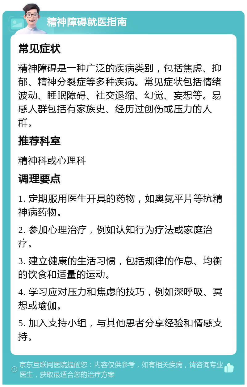 精神障碍就医指南 常见症状 精神障碍是一种广泛的疾病类别，包括焦虑、抑郁、精神分裂症等多种疾病。常见症状包括情绪波动、睡眠障碍、社交退缩、幻觉、妄想等。易感人群包括有家族史、经历过创伤或压力的人群。 推荐科室 精神科或心理科 调理要点 1. 定期服用医生开具的药物，如奥氮平片等抗精神病药物。 2. 参加心理治疗，例如认知行为疗法或家庭治疗。 3. 建立健康的生活习惯，包括规律的作息、均衡的饮食和适量的运动。 4. 学习应对压力和焦虑的技巧，例如深呼吸、冥想或瑜伽。 5. 加入支持小组，与其他患者分享经验和情感支持。