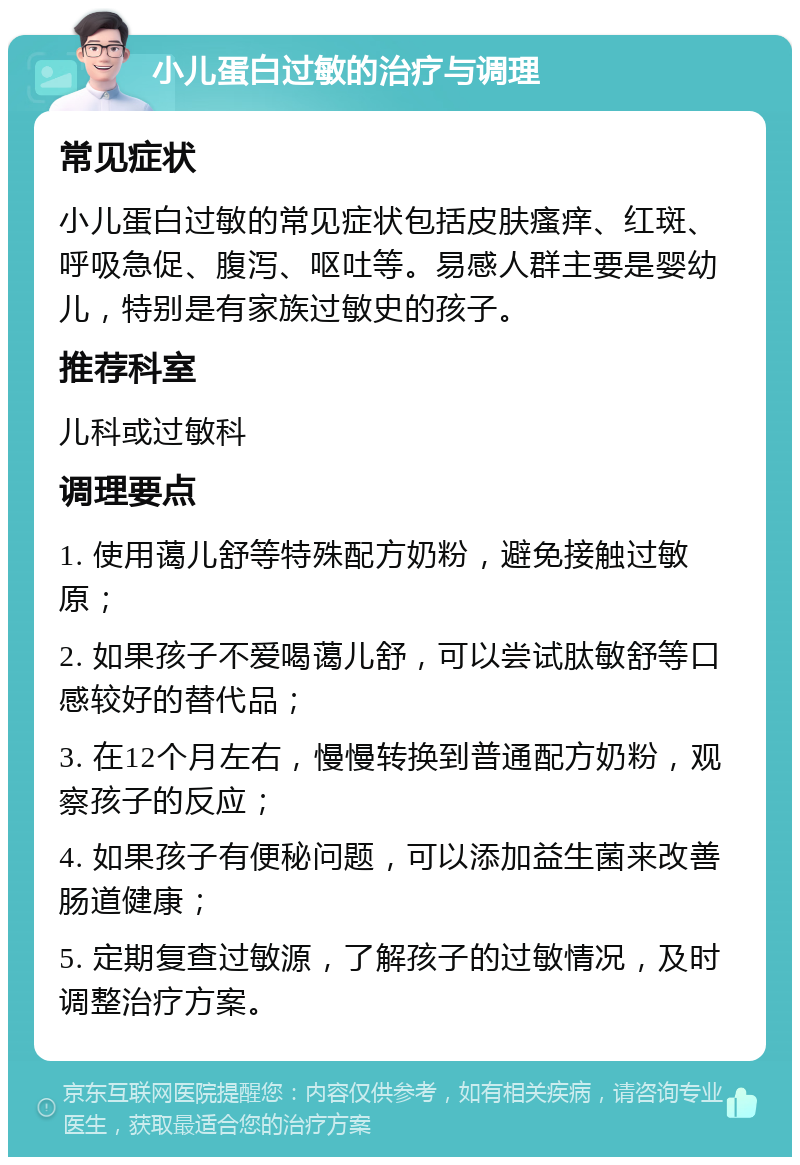 小儿蛋白过敏的治疗与调理 常见症状 小儿蛋白过敏的常见症状包括皮肤瘙痒、红斑、呼吸急促、腹泻、呕吐等。易感人群主要是婴幼儿，特别是有家族过敏史的孩子。 推荐科室 儿科或过敏科 调理要点 1. 使用蔼儿舒等特殊配方奶粉，避免接触过敏原； 2. 如果孩子不爱喝蔼儿舒，可以尝试肽敏舒等口感较好的替代品； 3. 在12个月左右，慢慢转换到普通配方奶粉，观察孩子的反应； 4. 如果孩子有便秘问题，可以添加益生菌来改善肠道健康； 5. 定期复查过敏源，了解孩子的过敏情况，及时调整治疗方案。