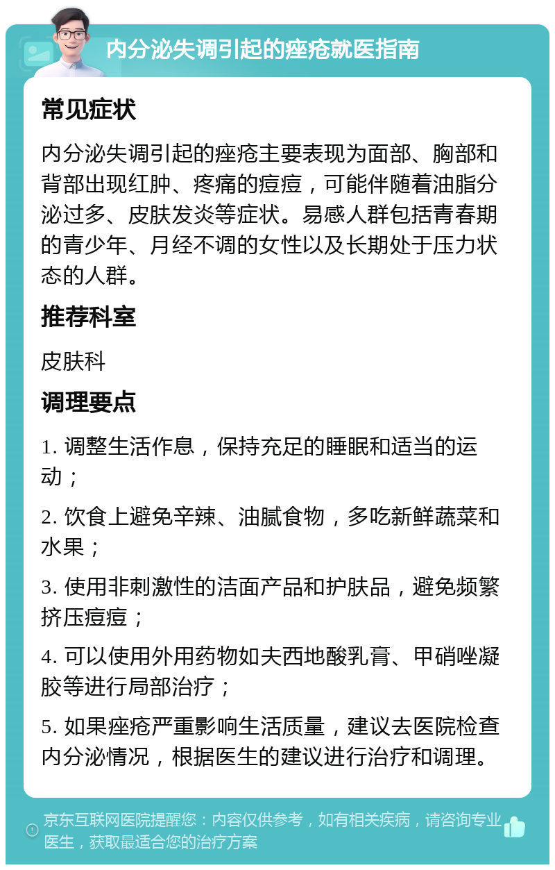 内分泌失调引起的痤疮就医指南 常见症状 内分泌失调引起的痤疮主要表现为面部、胸部和背部出现红肿、疼痛的痘痘，可能伴随着油脂分泌过多、皮肤发炎等症状。易感人群包括青春期的青少年、月经不调的女性以及长期处于压力状态的人群。 推荐科室 皮肤科 调理要点 1. 调整生活作息，保持充足的睡眠和适当的运动； 2. 饮食上避免辛辣、油腻食物，多吃新鲜蔬菜和水果； 3. 使用非刺激性的洁面产品和护肤品，避免频繁挤压痘痘； 4. 可以使用外用药物如夫西地酸乳膏、甲硝唑凝胶等进行局部治疗； 5. 如果痤疮严重影响生活质量，建议去医院检查内分泌情况，根据医生的建议进行治疗和调理。