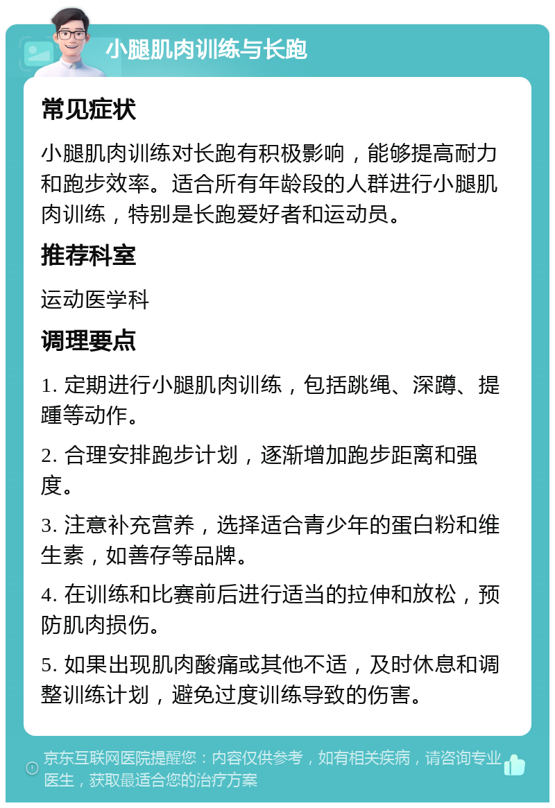 小腿肌肉训练与长跑 常见症状 小腿肌肉训练对长跑有积极影响，能够提高耐力和跑步效率。适合所有年龄段的人群进行小腿肌肉训练，特别是长跑爱好者和运动员。 推荐科室 运动医学科 调理要点 1. 定期进行小腿肌肉训练，包括跳绳、深蹲、提踵等动作。 2. 合理安排跑步计划，逐渐增加跑步距离和强度。 3. 注意补充营养，选择适合青少年的蛋白粉和维生素，如善存等品牌。 4. 在训练和比赛前后进行适当的拉伸和放松，预防肌肉损伤。 5. 如果出现肌肉酸痛或其他不适，及时休息和调整训练计划，避免过度训练导致的伤害。