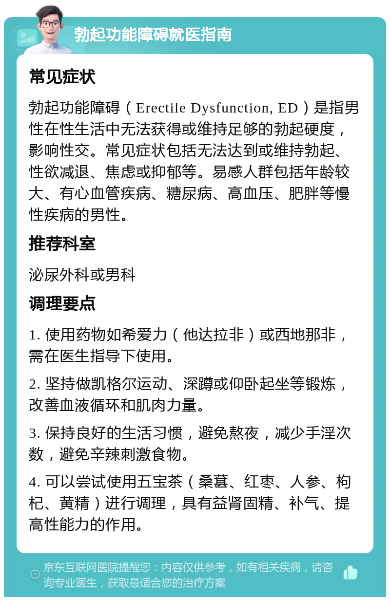 勃起功能障碍就医指南 常见症状 勃起功能障碍（Erectile Dysfunction, ED）是指男性在性生活中无法获得或维持足够的勃起硬度，影响性交。常见症状包括无法达到或维持勃起、性欲减退、焦虑或抑郁等。易感人群包括年龄较大、有心血管疾病、糖尿病、高血压、肥胖等慢性疾病的男性。 推荐科室 泌尿外科或男科 调理要点 1. 使用药物如希爱力（他达拉非）或西地那非，需在医生指导下使用。 2. 坚持做凯格尔运动、深蹲或仰卧起坐等锻炼，改善血液循环和肌肉力量。 3. 保持良好的生活习惯，避免熬夜，减少手淫次数，避免辛辣刺激食物。 4. 可以尝试使用五宝茶（桑葚、红枣、人参、枸杞、黄精）进行调理，具有益肾固精、补气、提高性能力的作用。