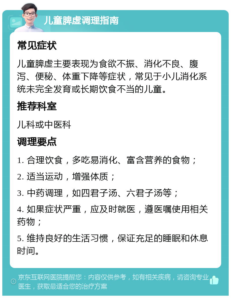 儿童脾虚调理指南 常见症状 儿童脾虚主要表现为食欲不振、消化不良、腹泻、便秘、体重下降等症状，常见于小儿消化系统未完全发育或长期饮食不当的儿童。 推荐科室 儿科或中医科 调理要点 1. 合理饮食，多吃易消化、富含营养的食物； 2. 适当运动，增强体质； 3. 中药调理，如四君子汤、六君子汤等； 4. 如果症状严重，应及时就医，遵医嘱使用相关药物； 5. 维持良好的生活习惯，保证充足的睡眠和休息时间。