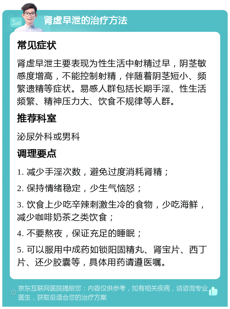 肾虚早泄的治疗方法 常见症状 肾虚早泄主要表现为性生活中射精过早，阴茎敏感度增高，不能控制射精，伴随着阴茎短小、频繁遗精等症状。易感人群包括长期手淫、性生活频繁、精神压力大、饮食不规律等人群。 推荐科室 泌尿外科或男科 调理要点 1. 减少手淫次数，避免过度消耗肾精； 2. 保持情绪稳定，少生气恼怒； 3. 饮食上少吃辛辣刺激生冷的食物，少吃海鲜，减少咖啡奶茶之类饮食； 4. 不要熬夜，保证充足的睡眠； 5. 可以服用中成药如锁阳固精丸、肾宝片、西丁片、还少胶囊等，具体用药请遵医嘱。