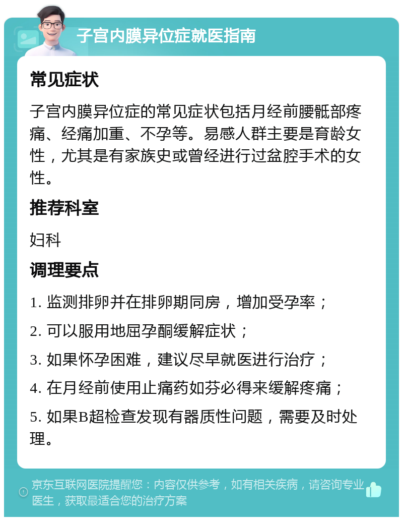 子宫内膜异位症就医指南 常见症状 子宫内膜异位症的常见症状包括月经前腰骶部疼痛、经痛加重、不孕等。易感人群主要是育龄女性，尤其是有家族史或曾经进行过盆腔手术的女性。 推荐科室 妇科 调理要点 1. 监测排卵并在排卵期同房，增加受孕率； 2. 可以服用地屈孕酮缓解症状； 3. 如果怀孕困难，建议尽早就医进行治疗； 4. 在月经前使用止痛药如芬必得来缓解疼痛； 5. 如果B超检查发现有器质性问题，需要及时处理。