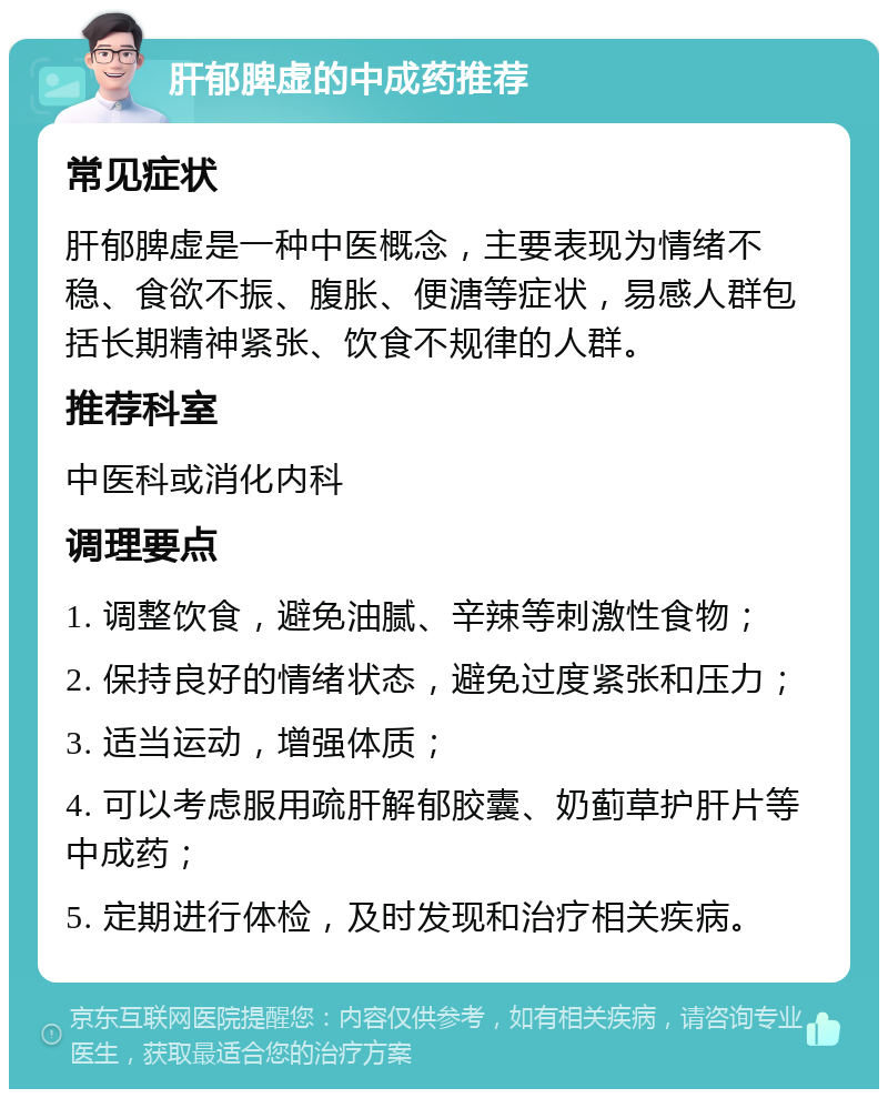 肝郁脾虚的中成药推荐 常见症状 肝郁脾虚是一种中医概念，主要表现为情绪不稳、食欲不振、腹胀、便溏等症状，易感人群包括长期精神紧张、饮食不规律的人群。 推荐科室 中医科或消化内科 调理要点 1. 调整饮食，避免油腻、辛辣等刺激性食物； 2. 保持良好的情绪状态，避免过度紧张和压力； 3. 适当运动，增强体质； 4. 可以考虑服用疏肝解郁胶囊、奶蓟草护肝片等中成药； 5. 定期进行体检，及时发现和治疗相关疾病。