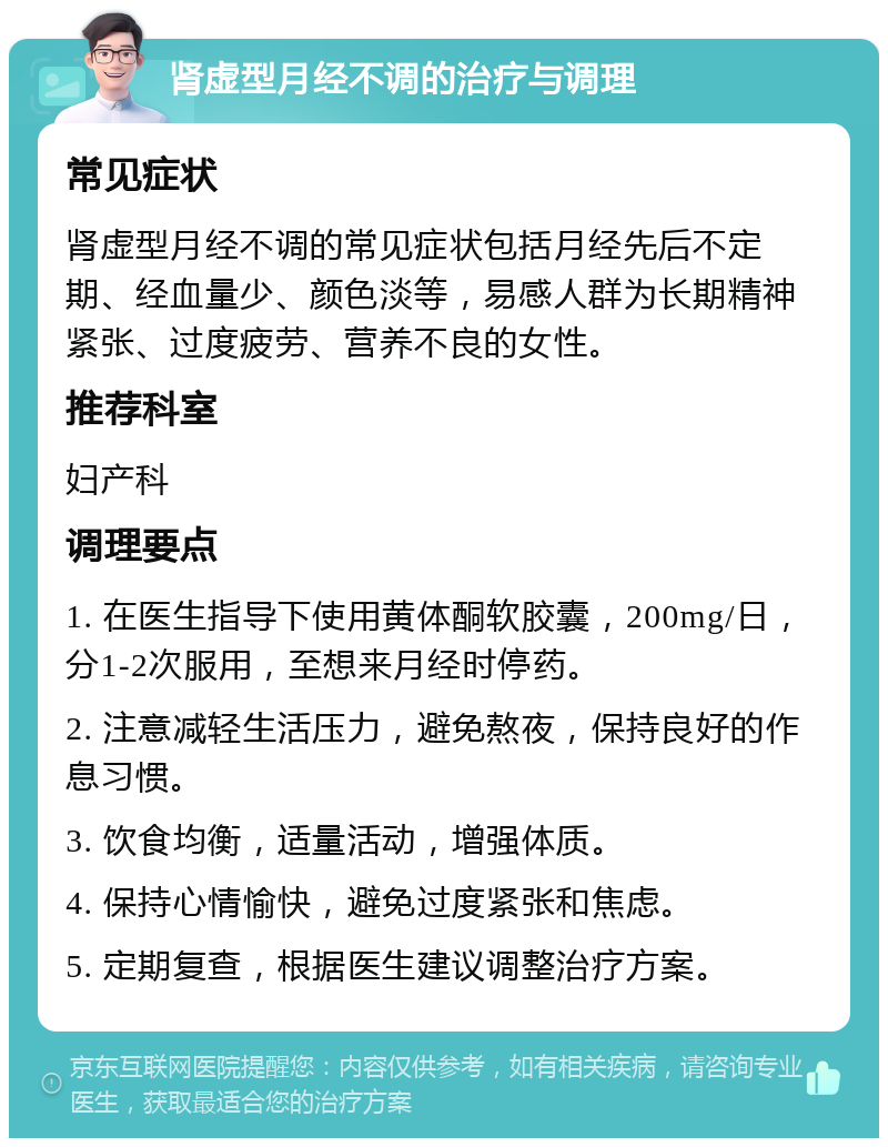 肾虚型月经不调的治疗与调理 常见症状 肾虚型月经不调的常见症状包括月经先后不定期、经血量少、颜色淡等，易感人群为长期精神紧张、过度疲劳、营养不良的女性。 推荐科室 妇产科 调理要点 1. 在医生指导下使用黄体酮软胶囊，200mg/日，分1-2次服用，至想来月经时停药。 2. 注意减轻生活压力，避免熬夜，保持良好的作息习惯。 3. 饮食均衡，适量活动，增强体质。 4. 保持心情愉快，避免过度紧张和焦虑。 5. 定期复查，根据医生建议调整治疗方案。