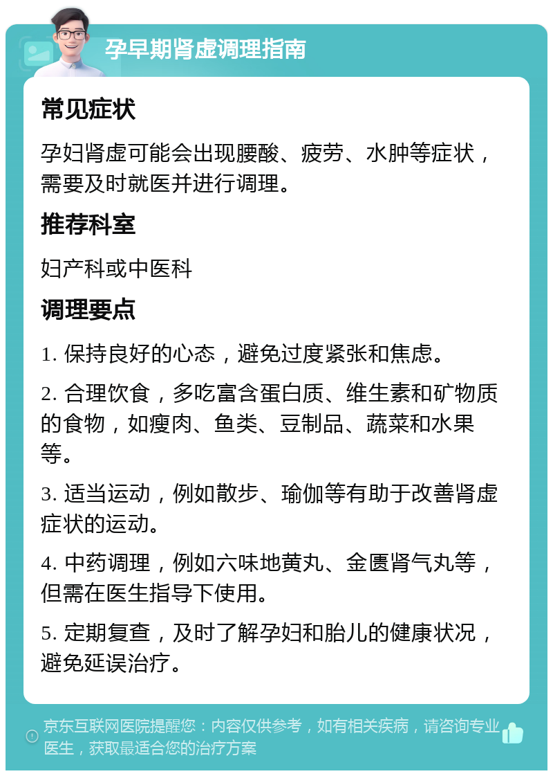 孕早期肾虚调理指南 常见症状 孕妇肾虚可能会出现腰酸、疲劳、水肿等症状，需要及时就医并进行调理。 推荐科室 妇产科或中医科 调理要点 1. 保持良好的心态，避免过度紧张和焦虑。 2. 合理饮食，多吃富含蛋白质、维生素和矿物质的食物，如瘦肉、鱼类、豆制品、蔬菜和水果等。 3. 适当运动，例如散步、瑜伽等有助于改善肾虚症状的运动。 4. 中药调理，例如六味地黄丸、金匮肾气丸等，但需在医生指导下使用。 5. 定期复查，及时了解孕妇和胎儿的健康状况，避免延误治疗。