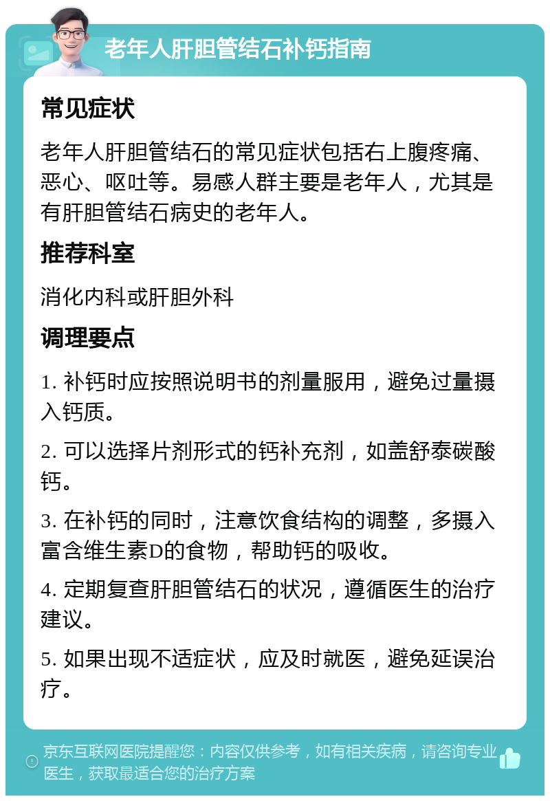 老年人肝胆管结石补钙指南 常见症状 老年人肝胆管结石的常见症状包括右上腹疼痛、恶心、呕吐等。易感人群主要是老年人，尤其是有肝胆管结石病史的老年人。 推荐科室 消化内科或肝胆外科 调理要点 1. 补钙时应按照说明书的剂量服用，避免过量摄入钙质。 2. 可以选择片剂形式的钙补充剂，如盖舒泰碳酸钙。 3. 在补钙的同时，注意饮食结构的调整，多摄入富含维生素D的食物，帮助钙的吸收。 4. 定期复查肝胆管结石的状况，遵循医生的治疗建议。 5. 如果出现不适症状，应及时就医，避免延误治疗。