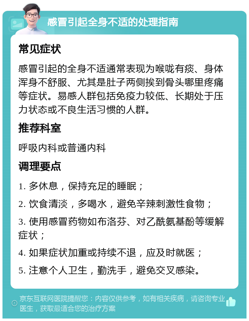 感冒引起全身不适的处理指南 常见症状 感冒引起的全身不适通常表现为喉咙有痰、身体浑身不舒服、尤其是肚子两侧挨到骨头哪里疼痛等症状。易感人群包括免疫力较低、长期处于压力状态或不良生活习惯的人群。 推荐科室 呼吸内科或普通内科 调理要点 1. 多休息，保持充足的睡眠； 2. 饮食清淡，多喝水，避免辛辣刺激性食物； 3. 使用感冒药物如布洛芬、对乙酰氨基酚等缓解症状； 4. 如果症状加重或持续不退，应及时就医； 5. 注意个人卫生，勤洗手，避免交叉感染。