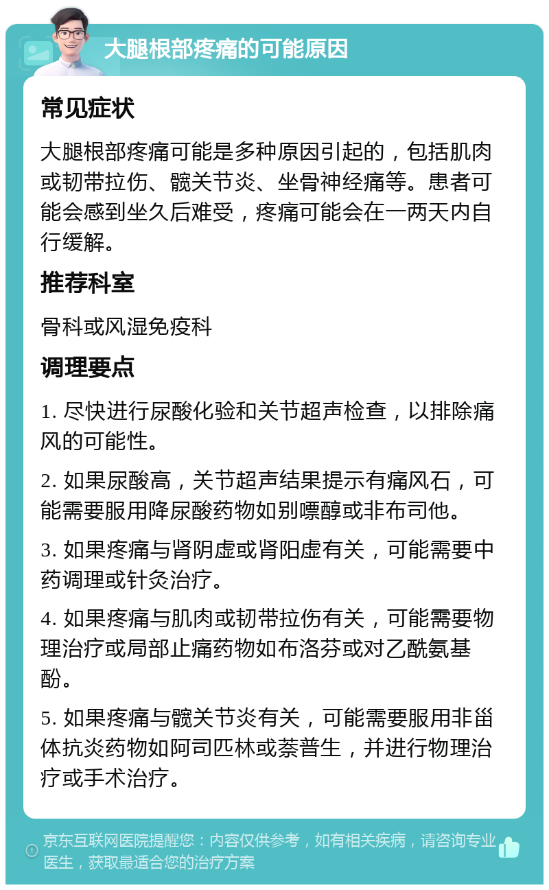 大腿根部疼痛的可能原因 常见症状 大腿根部疼痛可能是多种原因引起的，包括肌肉或韧带拉伤、髋关节炎、坐骨神经痛等。患者可能会感到坐久后难受，疼痛可能会在一两天内自行缓解。 推荐科室 骨科或风湿免疫科 调理要点 1. 尽快进行尿酸化验和关节超声检查，以排除痛风的可能性。 2. 如果尿酸高，关节超声结果提示有痛风石，可能需要服用降尿酸药物如别嘌醇或非布司他。 3. 如果疼痛与肾阴虚或肾阳虚有关，可能需要中药调理或针灸治疗。 4. 如果疼痛与肌肉或韧带拉伤有关，可能需要物理治疗或局部止痛药物如布洛芬或对乙酰氨基酚。 5. 如果疼痛与髋关节炎有关，可能需要服用非甾体抗炎药物如阿司匹林或萘普生，并进行物理治疗或手术治疗。