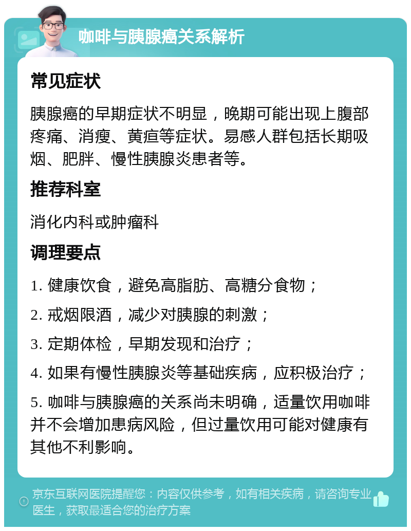 咖啡与胰腺癌关系解析 常见症状 胰腺癌的早期症状不明显，晚期可能出现上腹部疼痛、消瘦、黄疸等症状。易感人群包括长期吸烟、肥胖、慢性胰腺炎患者等。 推荐科室 消化内科或肿瘤科 调理要点 1. 健康饮食，避免高脂肪、高糖分食物； 2. 戒烟限酒，减少对胰腺的刺激； 3. 定期体检，早期发现和治疗； 4. 如果有慢性胰腺炎等基础疾病，应积极治疗； 5. 咖啡与胰腺癌的关系尚未明确，适量饮用咖啡并不会增加患病风险，但过量饮用可能对健康有其他不利影响。