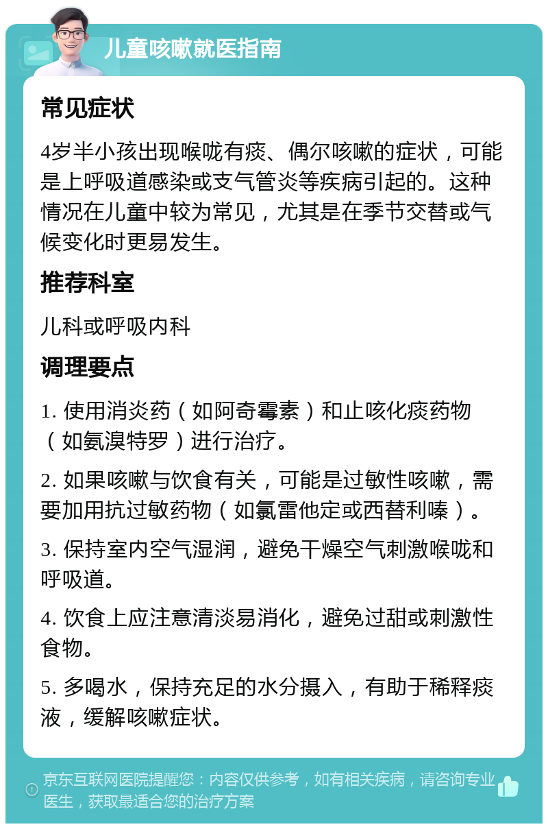 儿童咳嗽就医指南 常见症状 4岁半小孩出现喉咙有痰、偶尔咳嗽的症状，可能是上呼吸道感染或支气管炎等疾病引起的。这种情况在儿童中较为常见，尤其是在季节交替或气候变化时更易发生。 推荐科室 儿科或呼吸内科 调理要点 1. 使用消炎药（如阿奇霉素）和止咳化痰药物（如氨溴特罗）进行治疗。 2. 如果咳嗽与饮食有关，可能是过敏性咳嗽，需要加用抗过敏药物（如氯雷他定或西替利嗪）。 3. 保持室内空气湿润，避免干燥空气刺激喉咙和呼吸道。 4. 饮食上应注意清淡易消化，避免过甜或刺激性食物。 5. 多喝水，保持充足的水分摄入，有助于稀释痰液，缓解咳嗽症状。