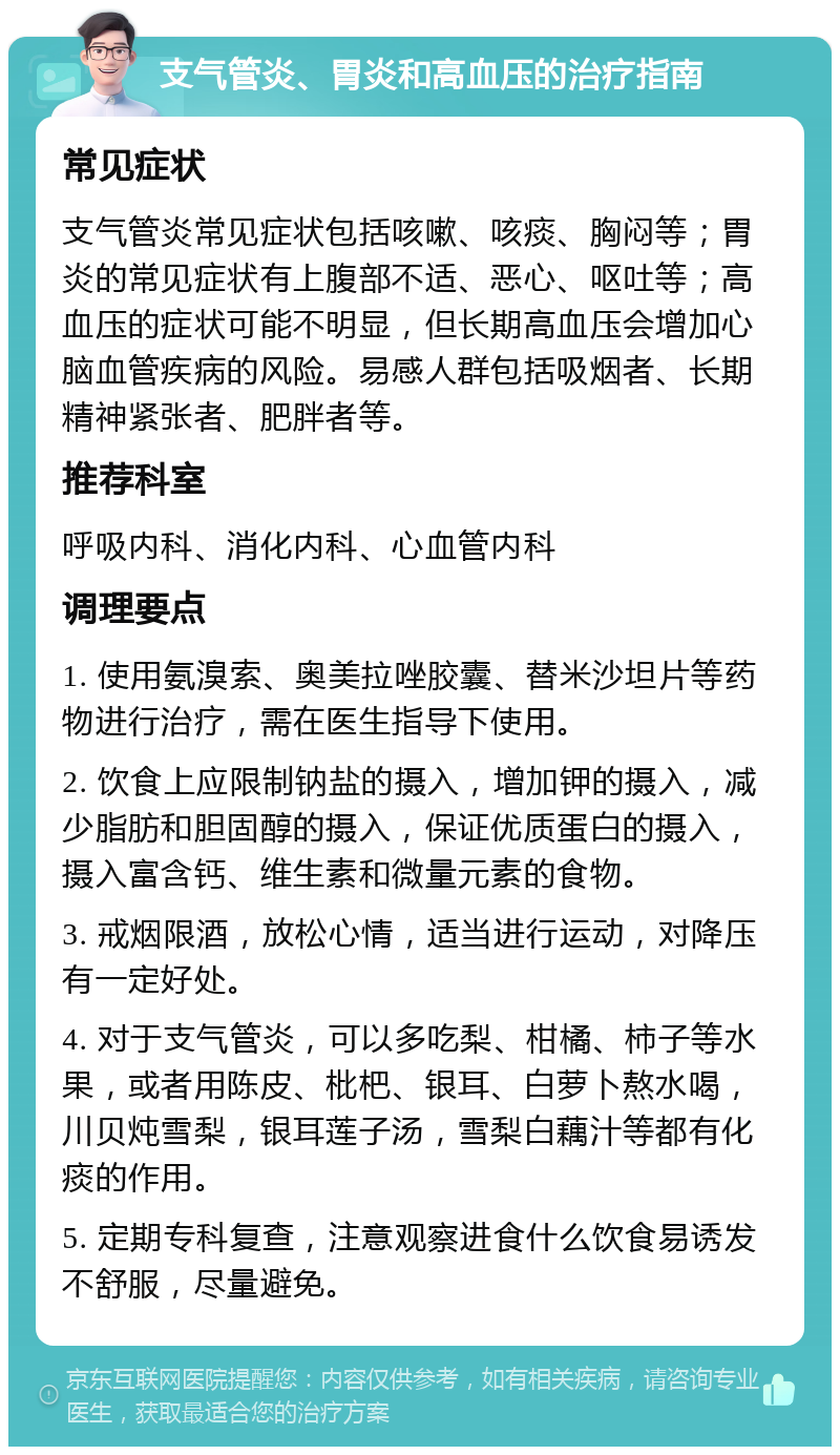 支气管炎、胃炎和高血压的治疗指南 常见症状 支气管炎常见症状包括咳嗽、咳痰、胸闷等；胃炎的常见症状有上腹部不适、恶心、呕吐等；高血压的症状可能不明显，但长期高血压会增加心脑血管疾病的风险。易感人群包括吸烟者、长期精神紧张者、肥胖者等。 推荐科室 呼吸内科、消化内科、心血管内科 调理要点 1. 使用氨溴索、奥美拉唑胶囊、替米沙坦片等药物进行治疗，需在医生指导下使用。 2. 饮食上应限制钠盐的摄入，增加钾的摄入，减少脂肪和胆固醇的摄入，保证优质蛋白的摄入，摄入富含钙、维生素和微量元素的食物。 3. 戒烟限酒，放松心情，适当进行运动，对降压有一定好处。 4. 对于支气管炎，可以多吃梨、柑橘、柿子等水果，或者用陈皮、枇杷、银耳、白萝卜熬水喝，川贝炖雪梨，银耳莲子汤，雪梨白藕汁等都有化痰的作用。 5. 定期专科复查，注意观察进食什么饮食易诱发不舒服，尽量避免。