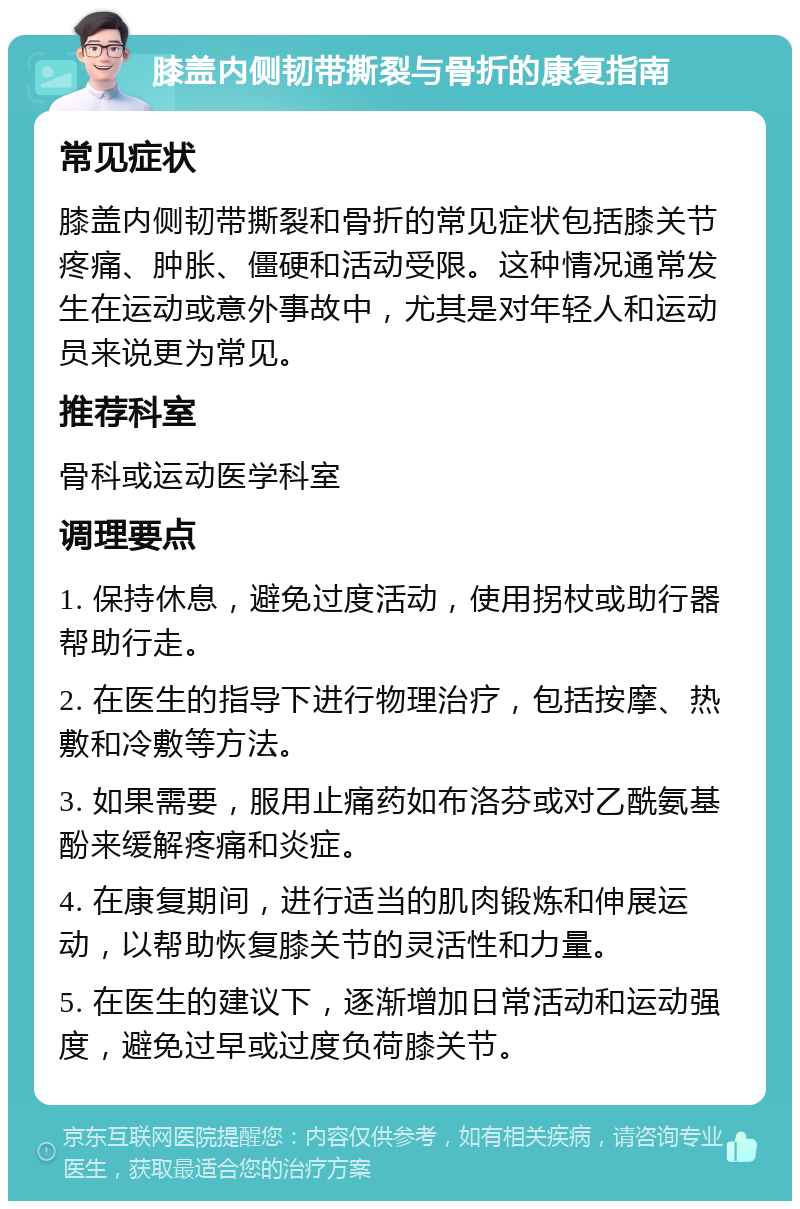 膝盖内侧韧带撕裂与骨折的康复指南 常见症状 膝盖内侧韧带撕裂和骨折的常见症状包括膝关节疼痛、肿胀、僵硬和活动受限。这种情况通常发生在运动或意外事故中，尤其是对年轻人和运动员来说更为常见。 推荐科室 骨科或运动医学科室 调理要点 1. 保持休息，避免过度活动，使用拐杖或助行器帮助行走。 2. 在医生的指导下进行物理治疗，包括按摩、热敷和冷敷等方法。 3. 如果需要，服用止痛药如布洛芬或对乙酰氨基酚来缓解疼痛和炎症。 4. 在康复期间，进行适当的肌肉锻炼和伸展运动，以帮助恢复膝关节的灵活性和力量。 5. 在医生的建议下，逐渐增加日常活动和运动强度，避免过早或过度负荷膝关节。