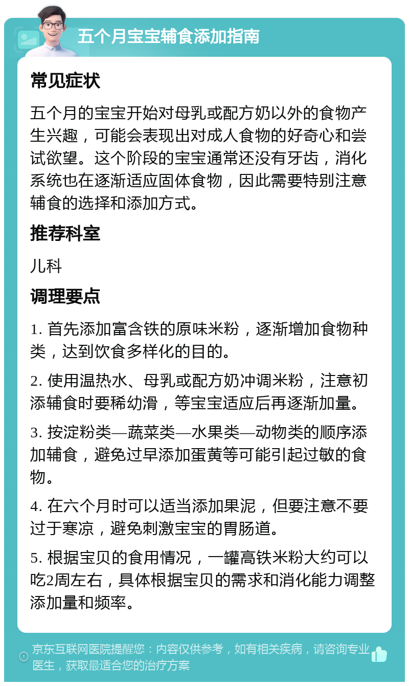 五个月宝宝辅食添加指南 常见症状 五个月的宝宝开始对母乳或配方奶以外的食物产生兴趣，可能会表现出对成人食物的好奇心和尝试欲望。这个阶段的宝宝通常还没有牙齿，消化系统也在逐渐适应固体食物，因此需要特别注意辅食的选择和添加方式。 推荐科室 儿科 调理要点 1. 首先添加富含铁的原味米粉，逐渐增加食物种类，达到饮食多样化的目的。 2. 使用温热水、母乳或配方奶冲调米粉，注意初添辅食时要稀幼滑，等宝宝适应后再逐渐加量。 3. 按淀粉类—蔬菜类—水果类—动物类的顺序添加辅食，避免过早添加蛋黄等可能引起过敏的食物。 4. 在六个月时可以适当添加果泥，但要注意不要过于寒凉，避免刺激宝宝的胃肠道。 5. 根据宝贝的食用情况，一罐高铁米粉大约可以吃2周左右，具体根据宝贝的需求和消化能力调整添加量和频率。