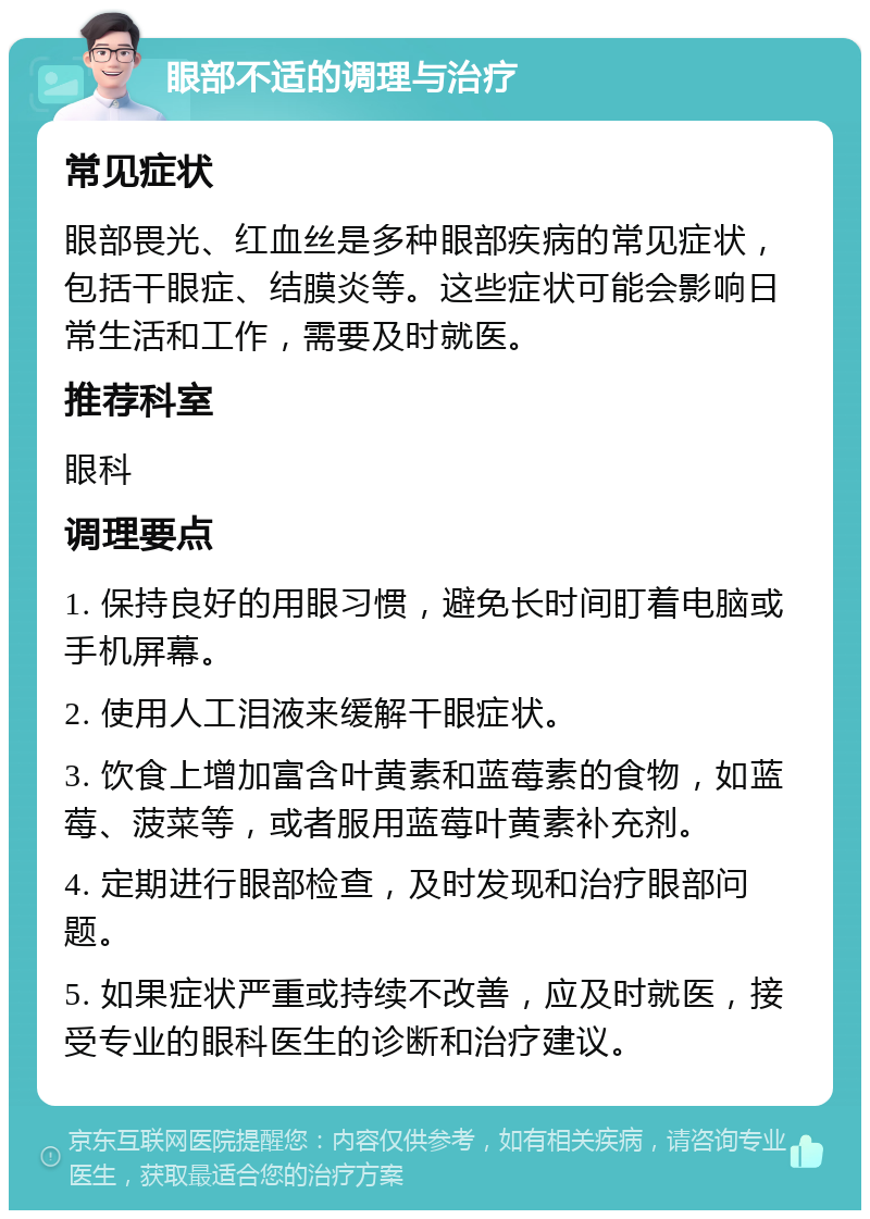 眼部不适的调理与治疗 常见症状 眼部畏光、红血丝是多种眼部疾病的常见症状，包括干眼症、结膜炎等。这些症状可能会影响日常生活和工作，需要及时就医。 推荐科室 眼科 调理要点 1. 保持良好的用眼习惯，避免长时间盯着电脑或手机屏幕。 2. 使用人工泪液来缓解干眼症状。 3. 饮食上增加富含叶黄素和蓝莓素的食物，如蓝莓、菠菜等，或者服用蓝莓叶黄素补充剂。 4. 定期进行眼部检查，及时发现和治疗眼部问题。 5. 如果症状严重或持续不改善，应及时就医，接受专业的眼科医生的诊断和治疗建议。