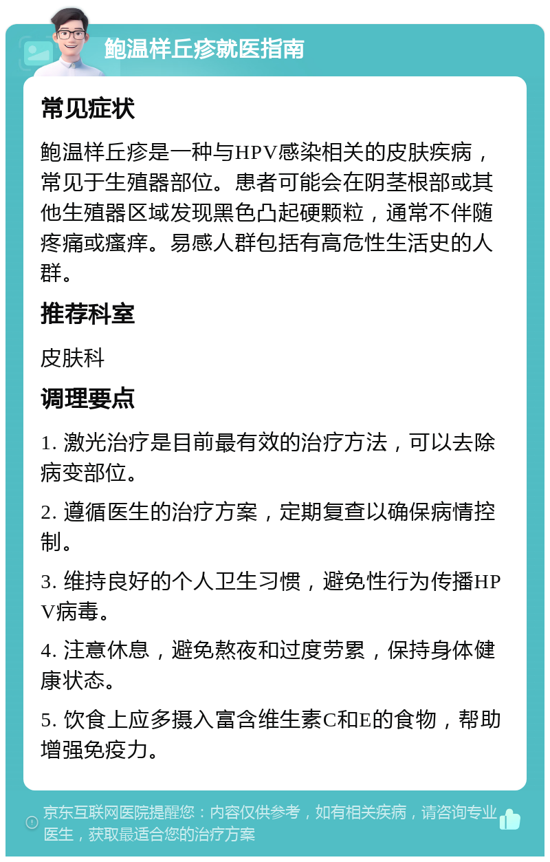 鲍温样丘疹就医指南 常见症状 鲍温样丘疹是一种与HPV感染相关的皮肤疾病，常见于生殖器部位。患者可能会在阴茎根部或其他生殖器区域发现黑色凸起硬颗粒，通常不伴随疼痛或瘙痒。易感人群包括有高危性生活史的人群。 推荐科室 皮肤科 调理要点 1. 激光治疗是目前最有效的治疗方法，可以去除病变部位。 2. 遵循医生的治疗方案，定期复查以确保病情控制。 3. 维持良好的个人卫生习惯，避免性行为传播HPV病毒。 4. 注意休息，避免熬夜和过度劳累，保持身体健康状态。 5. 饮食上应多摄入富含维生素C和E的食物，帮助增强免疫力。