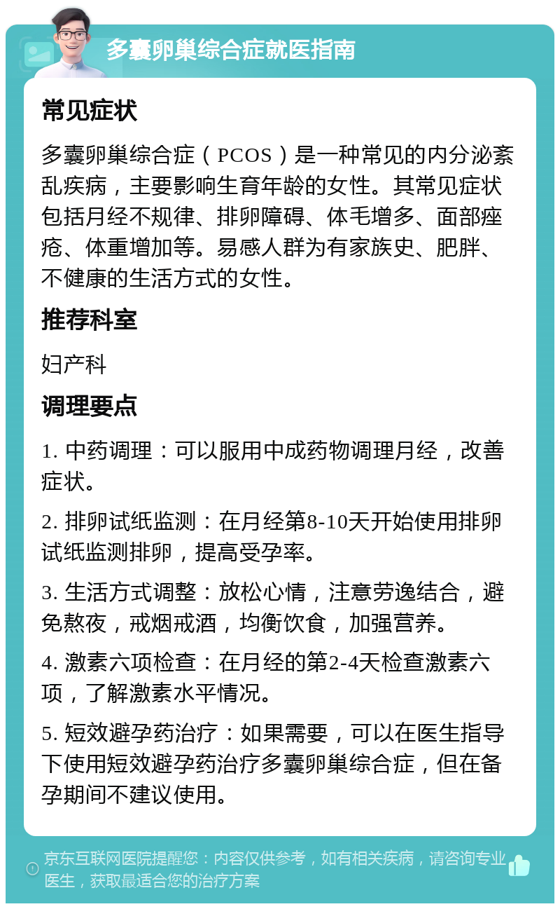 多囊卵巢综合症就医指南 常见症状 多囊卵巢综合症（PCOS）是一种常见的内分泌紊乱疾病，主要影响生育年龄的女性。其常见症状包括月经不规律、排卵障碍、体毛增多、面部痤疮、体重增加等。易感人群为有家族史、肥胖、不健康的生活方式的女性。 推荐科室 妇产科 调理要点 1. 中药调理：可以服用中成药物调理月经，改善症状。 2. 排卵试纸监测：在月经第8-10天开始使用排卵试纸监测排卵，提高受孕率。 3. 生活方式调整：放松心情，注意劳逸结合，避免熬夜，戒烟戒酒，均衡饮食，加强营养。 4. 激素六项检查：在月经的第2-4天检查激素六项，了解激素水平情况。 5. 短效避孕药治疗：如果需要，可以在医生指导下使用短效避孕药治疗多囊卵巢综合症，但在备孕期间不建议使用。