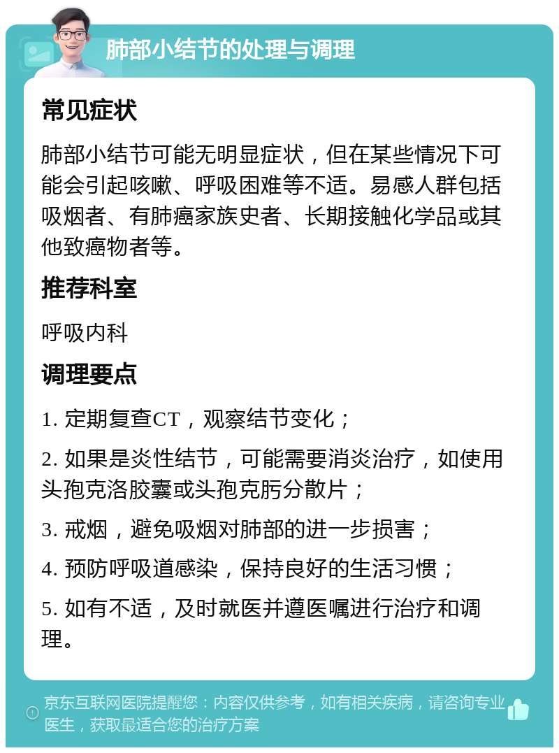 肺部小结节的处理与调理 常见症状 肺部小结节可能无明显症状，但在某些情况下可能会引起咳嗽、呼吸困难等不适。易感人群包括吸烟者、有肺癌家族史者、长期接触化学品或其他致癌物者等。 推荐科室 呼吸内科 调理要点 1. 定期复查CT，观察结节变化； 2. 如果是炎性结节，可能需要消炎治疗，如使用头孢克洛胶囊或头孢克肟分散片； 3. 戒烟，避免吸烟对肺部的进一步损害； 4. 预防呼吸道感染，保持良好的生活习惯； 5. 如有不适，及时就医并遵医嘱进行治疗和调理。