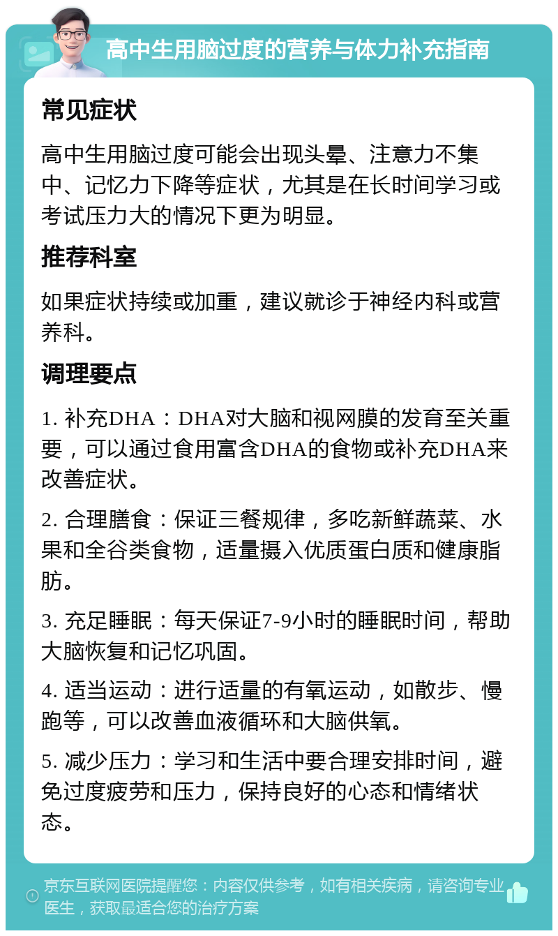 高中生用脑过度的营养与体力补充指南 常见症状 高中生用脑过度可能会出现头晕、注意力不集中、记忆力下降等症状，尤其是在长时间学习或考试压力大的情况下更为明显。 推荐科室 如果症状持续或加重，建议就诊于神经内科或营养科。 调理要点 1. 补充DHA：DHA对大脑和视网膜的发育至关重要，可以通过食用富含DHA的食物或补充DHA来改善症状。 2. 合理膳食：保证三餐规律，多吃新鲜蔬菜、水果和全谷类食物，适量摄入优质蛋白质和健康脂肪。 3. 充足睡眠：每天保证7-9小时的睡眠时间，帮助大脑恢复和记忆巩固。 4. 适当运动：进行适量的有氧运动，如散步、慢跑等，可以改善血液循环和大脑供氧。 5. 减少压力：学习和生活中要合理安排时间，避免过度疲劳和压力，保持良好的心态和情绪状态。