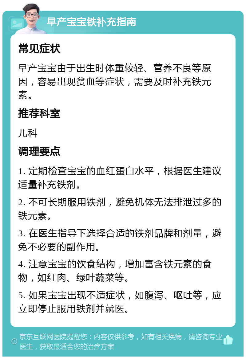 早产宝宝铁补充指南 常见症状 早产宝宝由于出生时体重较轻、营养不良等原因，容易出现贫血等症状，需要及时补充铁元素。 推荐科室 儿科 调理要点 1. 定期检查宝宝的血红蛋白水平，根据医生建议适量补充铁剂。 2. 不可长期服用铁剂，避免机体无法排泄过多的铁元素。 3. 在医生指导下选择合适的铁剂品牌和剂量，避免不必要的副作用。 4. 注意宝宝的饮食结构，增加富含铁元素的食物，如红肉、绿叶蔬菜等。 5. 如果宝宝出现不适症状，如腹泻、呕吐等，应立即停止服用铁剂并就医。