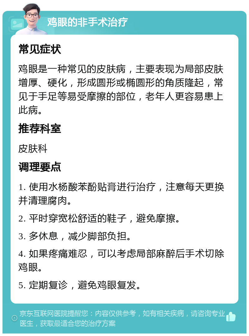 鸡眼的非手术治疗 常见症状 鸡眼是一种常见的皮肤病，主要表现为局部皮肤增厚、硬化，形成圆形或椭圆形的角质隆起，常见于手足等易受摩擦的部位，老年人更容易患上此病。 推荐科室 皮肤科 调理要点 1. 使用水杨酸苯酚贴膏进行治疗，注意每天更换并清理腐肉。 2. 平时穿宽松舒适的鞋子，避免摩擦。 3. 多休息，减少脚部负担。 4. 如果疼痛难忍，可以考虑局部麻醉后手术切除鸡眼。 5. 定期复诊，避免鸡眼复发。