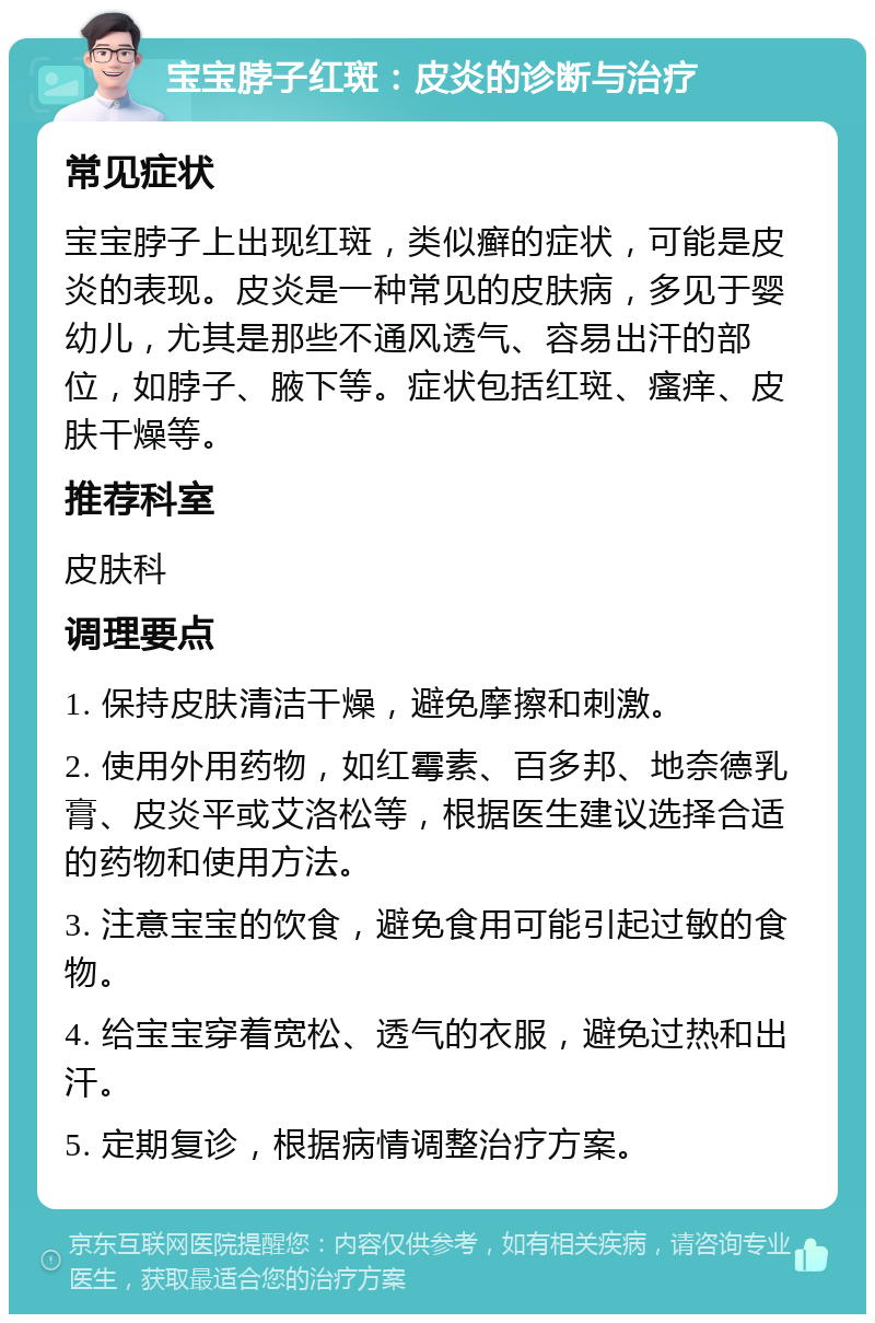 宝宝脖子红斑：皮炎的诊断与治疗 常见症状 宝宝脖子上出现红斑，类似癣的症状，可能是皮炎的表现。皮炎是一种常见的皮肤病，多见于婴幼儿，尤其是那些不通风透气、容易出汗的部位，如脖子、腋下等。症状包括红斑、瘙痒、皮肤干燥等。 推荐科室 皮肤科 调理要点 1. 保持皮肤清洁干燥，避免摩擦和刺激。 2. 使用外用药物，如红霉素、百多邦、地奈德乳膏、皮炎平或艾洛松等，根据医生建议选择合适的药物和使用方法。 3. 注意宝宝的饮食，避免食用可能引起过敏的食物。 4. 给宝宝穿着宽松、透气的衣服，避免过热和出汗。 5. 定期复诊，根据病情调整治疗方案。