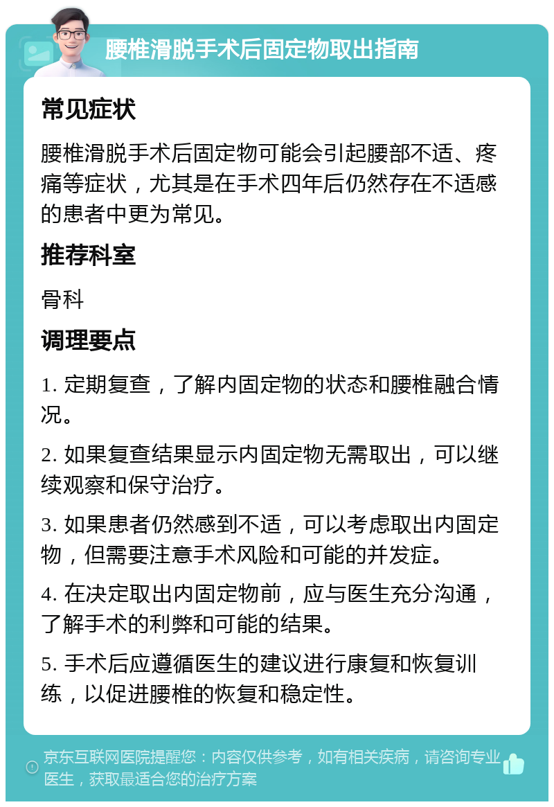 腰椎滑脱手术后固定物取出指南 常见症状 腰椎滑脱手术后固定物可能会引起腰部不适、疼痛等症状，尤其是在手术四年后仍然存在不适感的患者中更为常见。 推荐科室 骨科 调理要点 1. 定期复查，了解内固定物的状态和腰椎融合情况。 2. 如果复查结果显示内固定物无需取出，可以继续观察和保守治疗。 3. 如果患者仍然感到不适，可以考虑取出内固定物，但需要注意手术风险和可能的并发症。 4. 在决定取出内固定物前，应与医生充分沟通，了解手术的利弊和可能的结果。 5. 手术后应遵循医生的建议进行康复和恢复训练，以促进腰椎的恢复和稳定性。