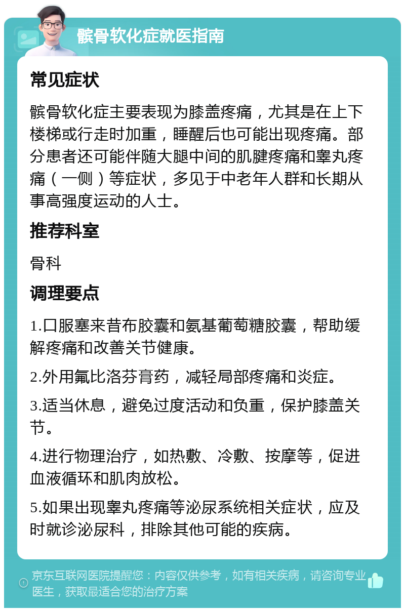 髌骨软化症就医指南 常见症状 髌骨软化症主要表现为膝盖疼痛，尤其是在上下楼梯或行走时加重，睡醒后也可能出现疼痛。部分患者还可能伴随大腿中间的肌腱疼痛和睾丸疼痛（一侧）等症状，多见于中老年人群和长期从事高强度运动的人士。 推荐科室 骨科 调理要点 1.口服塞来昔布胶囊和氨基葡萄糖胶囊，帮助缓解疼痛和改善关节健康。 2.外用氟比洛芬膏药，减轻局部疼痛和炎症。 3.适当休息，避免过度活动和负重，保护膝盖关节。 4.进行物理治疗，如热敷、冷敷、按摩等，促进血液循环和肌肉放松。 5.如果出现睾丸疼痛等泌尿系统相关症状，应及时就诊泌尿科，排除其他可能的疾病。