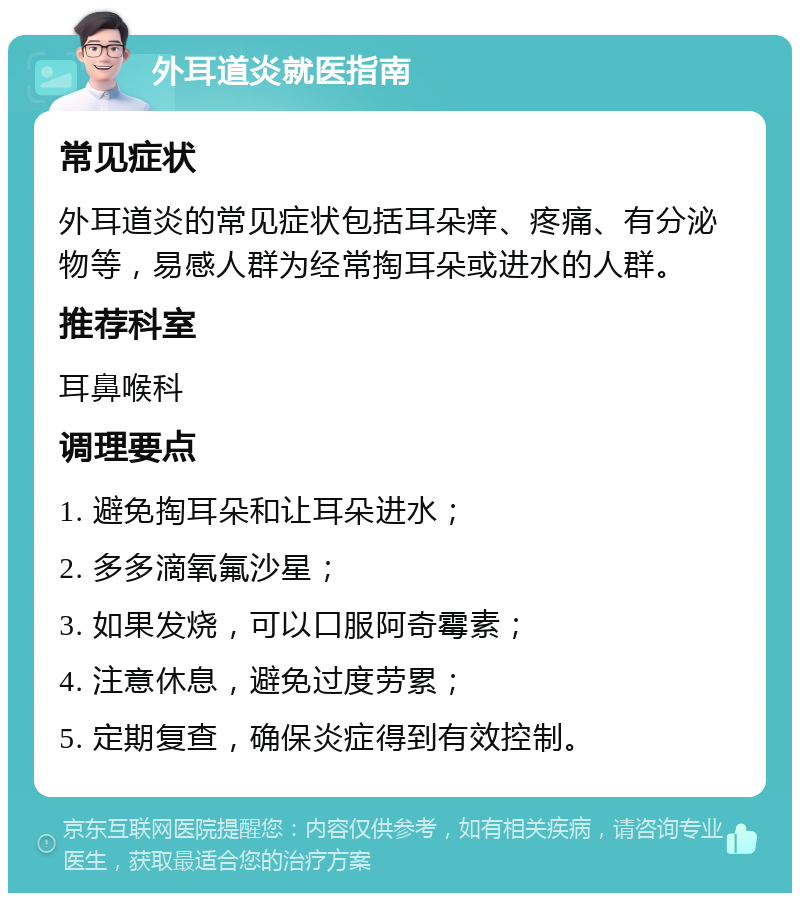 外耳道炎就医指南 常见症状 外耳道炎的常见症状包括耳朵痒、疼痛、有分泌物等，易感人群为经常掏耳朵或进水的人群。 推荐科室 耳鼻喉科 调理要点 1. 避免掏耳朵和让耳朵进水； 2. 多多滴氧氟沙星； 3. 如果发烧，可以口服阿奇霉素； 4. 注意休息，避免过度劳累； 5. 定期复查，确保炎症得到有效控制。