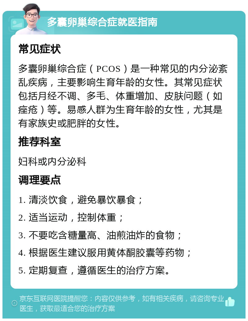 多囊卵巢综合症就医指南 常见症状 多囊卵巢综合症（PCOS）是一种常见的内分泌紊乱疾病，主要影响生育年龄的女性。其常见症状包括月经不调、多毛、体重增加、皮肤问题（如痤疮）等。易感人群为生育年龄的女性，尤其是有家族史或肥胖的女性。 推荐科室 妇科或内分泌科 调理要点 1. 清淡饮食，避免暴饮暴食； 2. 适当运动，控制体重； 3. 不要吃含糖量高、油煎油炸的食物； 4. 根据医生建议服用黄体酮胶囊等药物； 5. 定期复查，遵循医生的治疗方案。