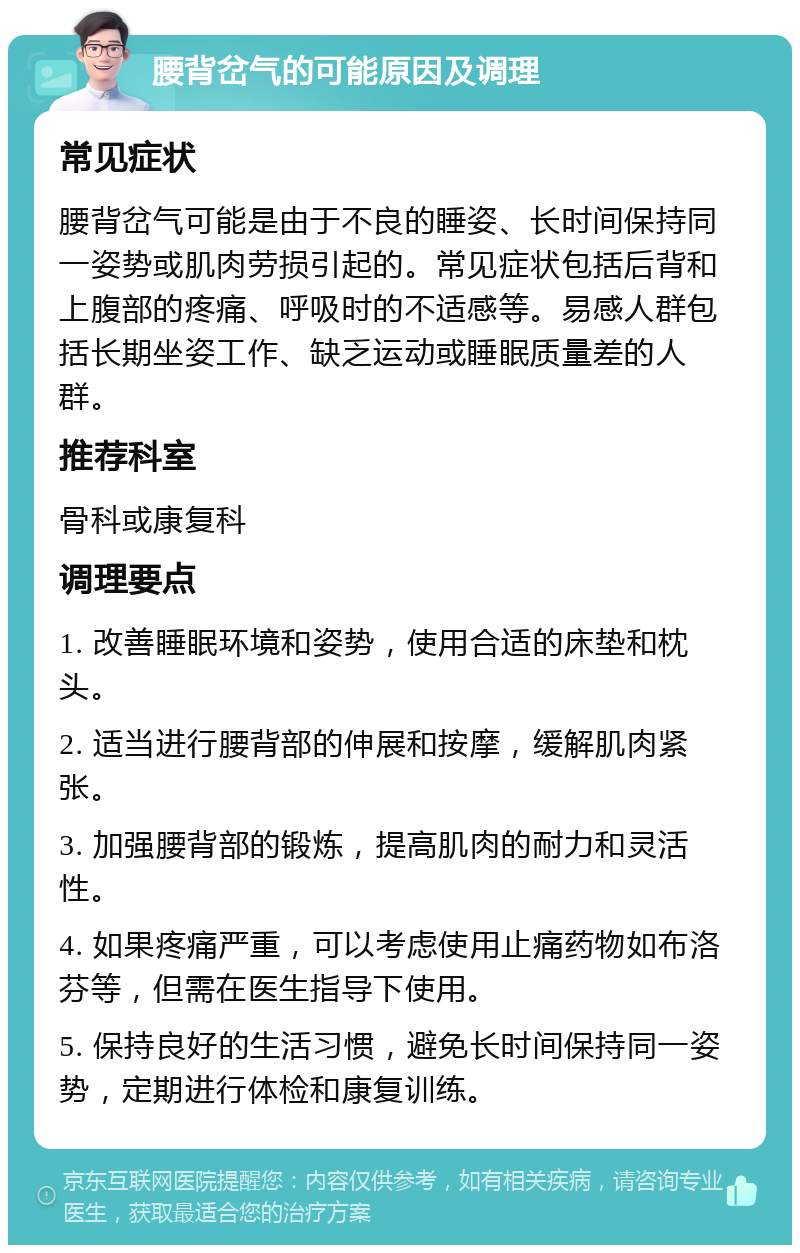 腰背岔气的可能原因及调理 常见症状 腰背岔气可能是由于不良的睡姿、长时间保持同一姿势或肌肉劳损引起的。常见症状包括后背和上腹部的疼痛、呼吸时的不适感等。易感人群包括长期坐姿工作、缺乏运动或睡眠质量差的人群。 推荐科室 骨科或康复科 调理要点 1. 改善睡眠环境和姿势，使用合适的床垫和枕头。 2. 适当进行腰背部的伸展和按摩，缓解肌肉紧张。 3. 加强腰背部的锻炼，提高肌肉的耐力和灵活性。 4. 如果疼痛严重，可以考虑使用止痛药物如布洛芬等，但需在医生指导下使用。 5. 保持良好的生活习惯，避免长时间保持同一姿势，定期进行体检和康复训练。