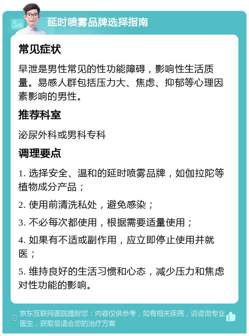 延时喷雾品牌选择指南 常见症状 早泄是男性常见的性功能障碍，影响性生活质量。易感人群包括压力大、焦虑、抑郁等心理因素影响的男性。 推荐科室 泌尿外科或男科专科 调理要点 1. 选择安全、温和的延时喷雾品牌，如伽拉陀等植物成分产品； 2. 使用前清洗私处，避免感染； 3. 不必每次都使用，根据需要适量使用； 4. 如果有不适或副作用，应立即停止使用并就医； 5. 维持良好的生活习惯和心态，减少压力和焦虑对性功能的影响。