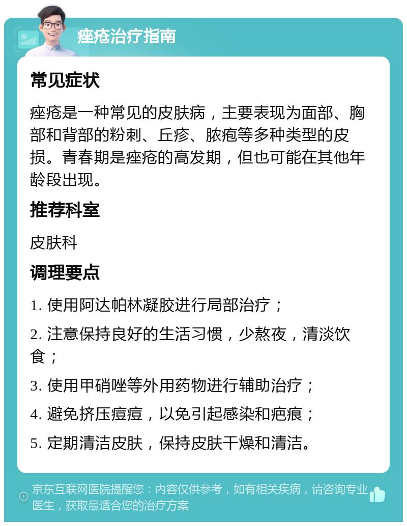 痤疮治疗指南 常见症状 痤疮是一种常见的皮肤病，主要表现为面部、胸部和背部的粉刺、丘疹、脓疱等多种类型的皮损。青春期是痤疮的高发期，但也可能在其他年龄段出现。 推荐科室 皮肤科 调理要点 1. 使用阿达帕林凝胶进行局部治疗； 2. 注意保持良好的生活习惯，少熬夜，清淡饮食； 3. 使用甲硝唑等外用药物进行辅助治疗； 4. 避免挤压痘痘，以免引起感染和疤痕； 5. 定期清洁皮肤，保持皮肤干燥和清洁。