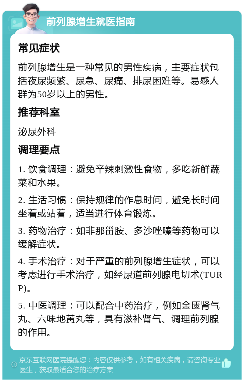 前列腺增生就医指南 常见症状 前列腺增生是一种常见的男性疾病，主要症状包括夜尿频繁、尿急、尿痛、排尿困难等。易感人群为50岁以上的男性。 推荐科室 泌尿外科 调理要点 1. 饮食调理：避免辛辣刺激性食物，多吃新鲜蔬菜和水果。 2. 生活习惯：保持规律的作息时间，避免长时间坐着或站着，适当进行体育锻炼。 3. 药物治疗：如非那甾胺、多沙唑嗪等药物可以缓解症状。 4. 手术治疗：对于严重的前列腺增生症状，可以考虑进行手术治疗，如经尿道前列腺电切术(TURP)。 5. 中医调理：可以配合中药治疗，例如金匮肾气丸、六味地黄丸等，具有滋补肾气、调理前列腺的作用。