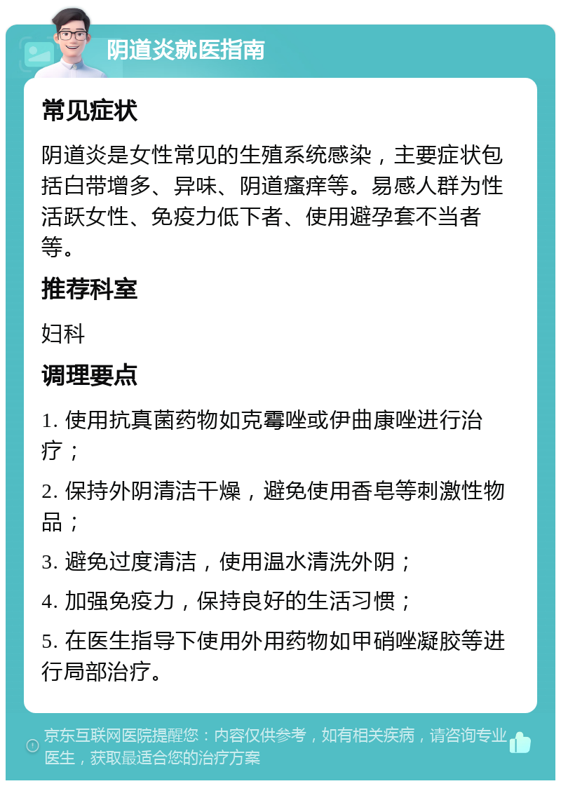 阴道炎就医指南 常见症状 阴道炎是女性常见的生殖系统感染，主要症状包括白带增多、异味、阴道瘙痒等。易感人群为性活跃女性、免疫力低下者、使用避孕套不当者等。 推荐科室 妇科 调理要点 1. 使用抗真菌药物如克霉唑或伊曲康唑进行治疗； 2. 保持外阴清洁干燥，避免使用香皂等刺激性物品； 3. 避免过度清洁，使用温水清洗外阴； 4. 加强免疫力，保持良好的生活习惯； 5. 在医生指导下使用外用药物如甲硝唑凝胶等进行局部治疗。