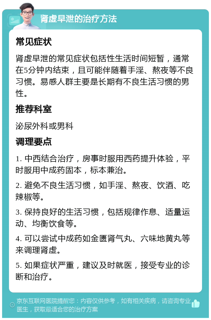 肾虚早泄的治疗方法 常见症状 肾虚早泄的常见症状包括性生活时间短暂，通常在5分钟内结束，且可能伴随着手淫、熬夜等不良习惯。易感人群主要是长期有不良生活习惯的男性。 推荐科室 泌尿外科或男科 调理要点 1. 中西结合治疗，房事时服用西药提升体验，平时服用中成药固本，标本兼治。 2. 避免不良生活习惯，如手淫、熬夜、饮酒、吃辣椒等。 3. 保持良好的生活习惯，包括规律作息、适量运动、均衡饮食等。 4. 可以尝试中成药如金匮肾气丸、六味地黄丸等来调理肾虚。 5. 如果症状严重，建议及时就医，接受专业的诊断和治疗。