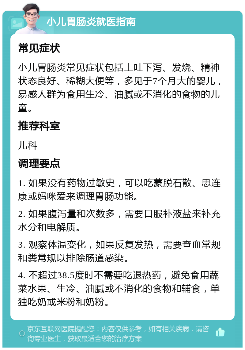 小儿胃肠炎就医指南 常见症状 小儿胃肠炎常见症状包括上吐下泻、发烧、精神状态良好、稀糊大便等，多见于7个月大的婴儿，易感人群为食用生冷、油腻或不消化的食物的儿童。 推荐科室 儿科 调理要点 1. 如果没有药物过敏史，可以吃蒙脱石散、思连康或妈咪爱来调理胃肠功能。 2. 如果腹泻量和次数多，需要口服补液盐来补充水分和电解质。 3. 观察体温变化，如果反复发热，需要查血常规和粪常规以排除肠道感染。 4. 不超过38.5度时不需要吃退热药，避免食用蔬菜水果、生冷、油腻或不消化的食物和辅食，单独吃奶或米粉和奶粉。