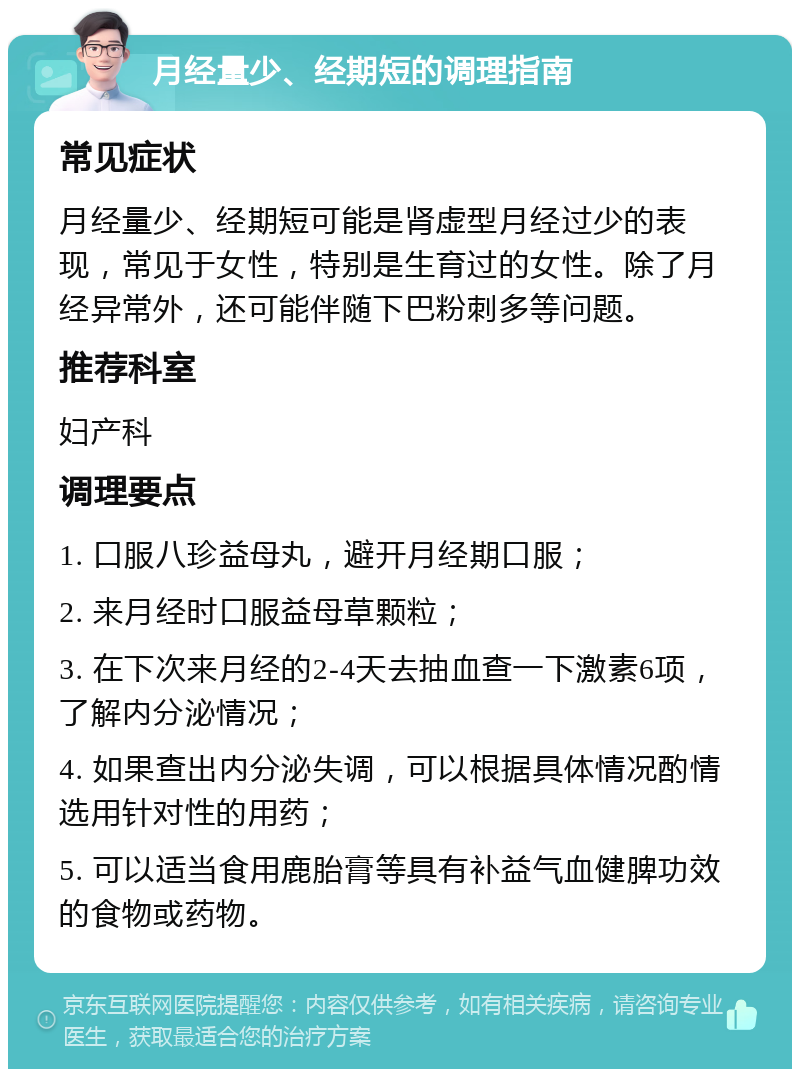 月经量少、经期短的调理指南 常见症状 月经量少、经期短可能是肾虚型月经过少的表现，常见于女性，特别是生育过的女性。除了月经异常外，还可能伴随下巴粉刺多等问题。 推荐科室 妇产科 调理要点 1. 口服八珍益母丸，避开月经期口服； 2. 来月经时口服益母草颗粒； 3. 在下次来月经的2-4天去抽血查一下激素6项，了解内分泌情况； 4. 如果查出内分泌失调，可以根据具体情况酌情选用针对性的用药； 5. 可以适当食用鹿胎膏等具有补益气血健脾功效的食物或药物。