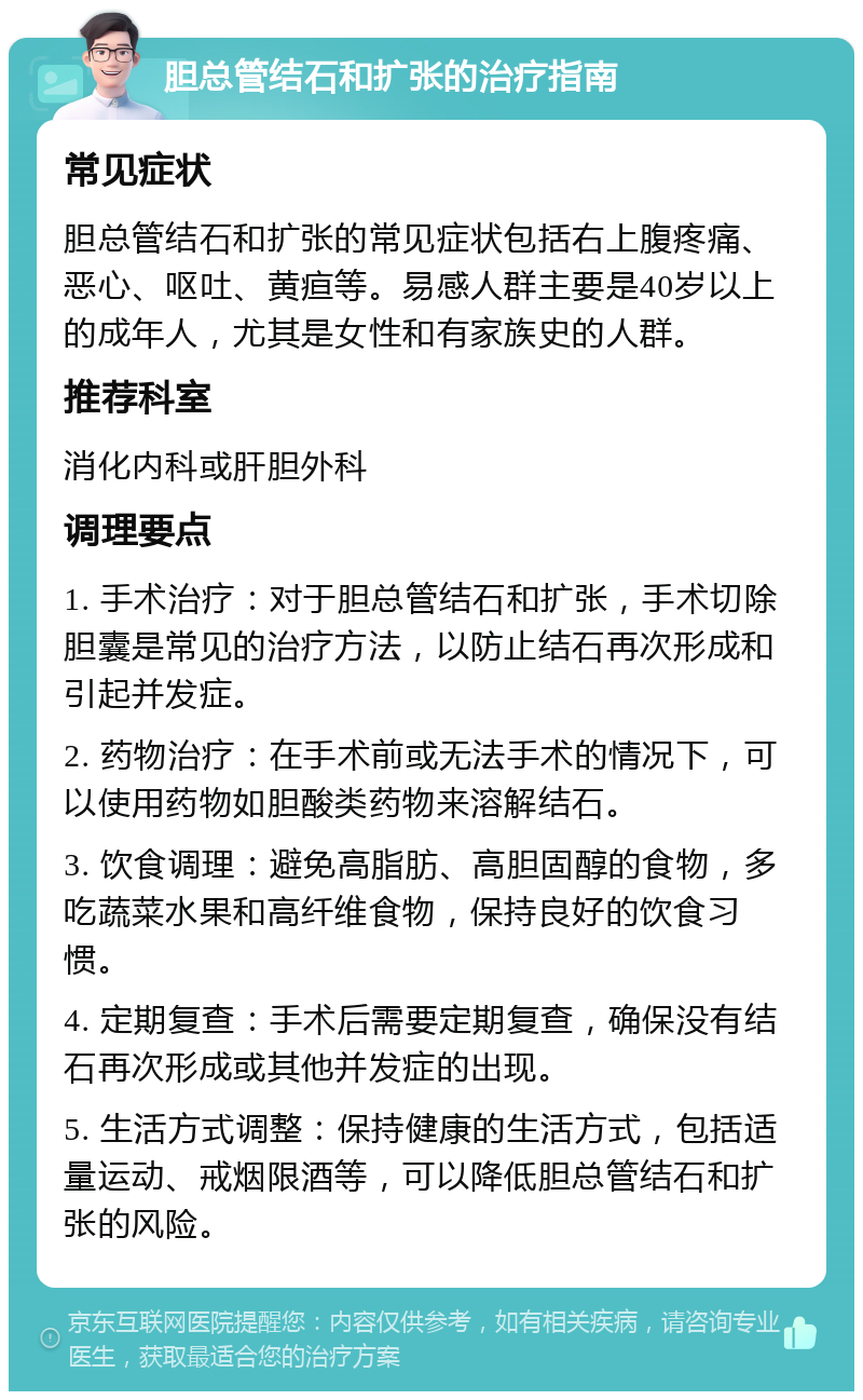 胆总管结石和扩张的治疗指南 常见症状 胆总管结石和扩张的常见症状包括右上腹疼痛、恶心、呕吐、黄疸等。易感人群主要是40岁以上的成年人，尤其是女性和有家族史的人群。 推荐科室 消化内科或肝胆外科 调理要点 1. 手术治疗：对于胆总管结石和扩张，手术切除胆囊是常见的治疗方法，以防止结石再次形成和引起并发症。 2. 药物治疗：在手术前或无法手术的情况下，可以使用药物如胆酸类药物来溶解结石。 3. 饮食调理：避免高脂肪、高胆固醇的食物，多吃蔬菜水果和高纤维食物，保持良好的饮食习惯。 4. 定期复查：手术后需要定期复查，确保没有结石再次形成或其他并发症的出现。 5. 生活方式调整：保持健康的生活方式，包括适量运动、戒烟限酒等，可以降低胆总管结石和扩张的风险。