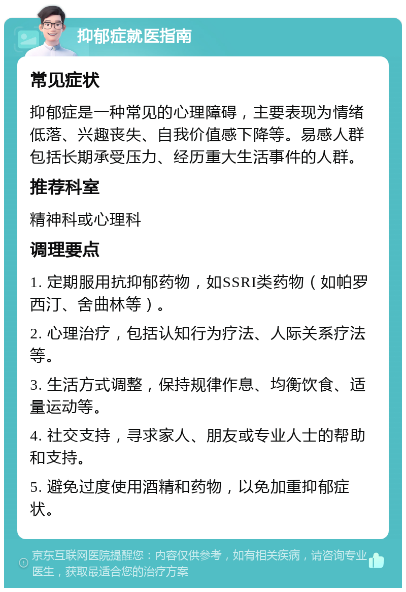 抑郁症就医指南 常见症状 抑郁症是一种常见的心理障碍，主要表现为情绪低落、兴趣丧失、自我价值感下降等。易感人群包括长期承受压力、经历重大生活事件的人群。 推荐科室 精神科或心理科 调理要点 1. 定期服用抗抑郁药物，如SSRI类药物（如帕罗西汀、舍曲林等）。 2. 心理治疗，包括认知行为疗法、人际关系疗法等。 3. 生活方式调整，保持规律作息、均衡饮食、适量运动等。 4. 社交支持，寻求家人、朋友或专业人士的帮助和支持。 5. 避免过度使用酒精和药物，以免加重抑郁症状。