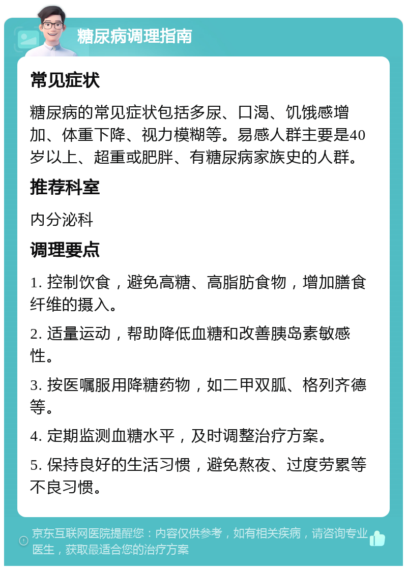 糖尿病调理指南 常见症状 糖尿病的常见症状包括多尿、口渴、饥饿感增加、体重下降、视力模糊等。易感人群主要是40岁以上、超重或肥胖、有糖尿病家族史的人群。 推荐科室 内分泌科 调理要点 1. 控制饮食，避免高糖、高脂肪食物，增加膳食纤维的摄入。 2. 适量运动，帮助降低血糖和改善胰岛素敏感性。 3. 按医嘱服用降糖药物，如二甲双胍、格列齐德等。 4. 定期监测血糖水平，及时调整治疗方案。 5. 保持良好的生活习惯，避免熬夜、过度劳累等不良习惯。