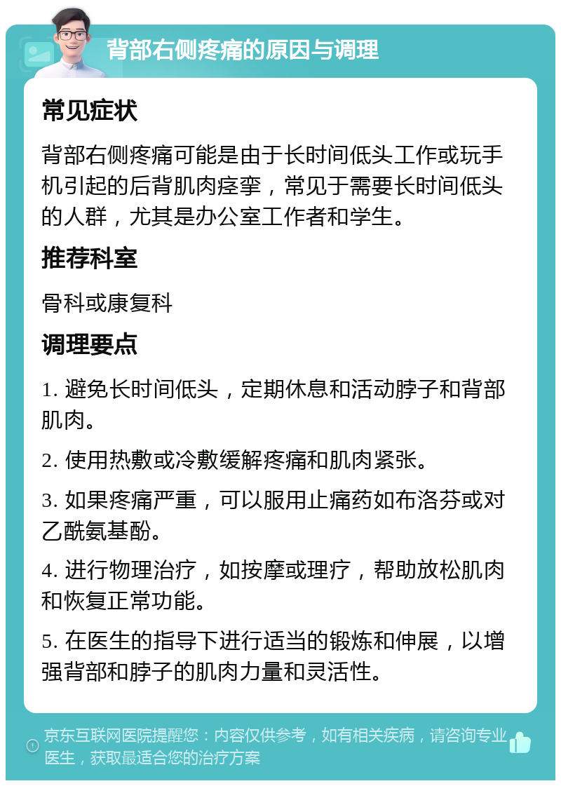 背部右侧疼痛的原因与调理 常见症状 背部右侧疼痛可能是由于长时间低头工作或玩手机引起的后背肌肉痉挛，常见于需要长时间低头的人群，尤其是办公室工作者和学生。 推荐科室 骨科或康复科 调理要点 1. 避免长时间低头，定期休息和活动脖子和背部肌肉。 2. 使用热敷或冷敷缓解疼痛和肌肉紧张。 3. 如果疼痛严重，可以服用止痛药如布洛芬或对乙酰氨基酚。 4. 进行物理治疗，如按摩或理疗，帮助放松肌肉和恢复正常功能。 5. 在医生的指导下进行适当的锻炼和伸展，以增强背部和脖子的肌肉力量和灵活性。