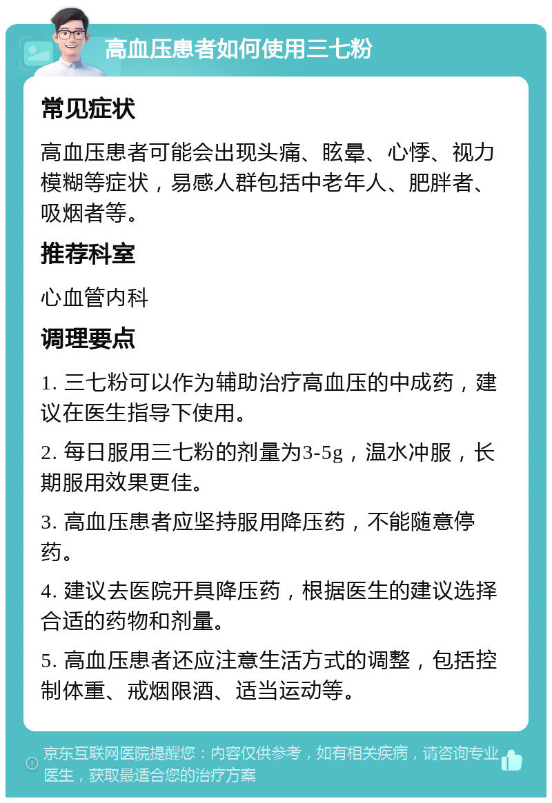 高血压患者如何使用三七粉 常见症状 高血压患者可能会出现头痛、眩晕、心悸、视力模糊等症状，易感人群包括中老年人、肥胖者、吸烟者等。 推荐科室 心血管内科 调理要点 1. 三七粉可以作为辅助治疗高血压的中成药，建议在医生指导下使用。 2. 每日服用三七粉的剂量为3-5g，温水冲服，长期服用效果更佳。 3. 高血压患者应坚持服用降压药，不能随意停药。 4. 建议去医院开具降压药，根据医生的建议选择合适的药物和剂量。 5. 高血压患者还应注意生活方式的调整，包括控制体重、戒烟限酒、适当运动等。