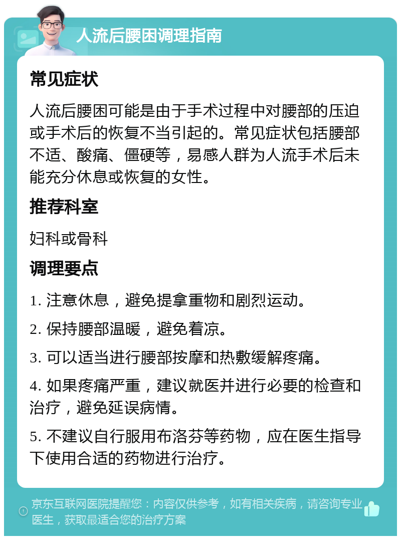 人流后腰困调理指南 常见症状 人流后腰困可能是由于手术过程中对腰部的压迫或手术后的恢复不当引起的。常见症状包括腰部不适、酸痛、僵硬等，易感人群为人流手术后未能充分休息或恢复的女性。 推荐科室 妇科或骨科 调理要点 1. 注意休息，避免提拿重物和剧烈运动。 2. 保持腰部温暖，避免着凉。 3. 可以适当进行腰部按摩和热敷缓解疼痛。 4. 如果疼痛严重，建议就医并进行必要的检查和治疗，避免延误病情。 5. 不建议自行服用布洛芬等药物，应在医生指导下使用合适的药物进行治疗。