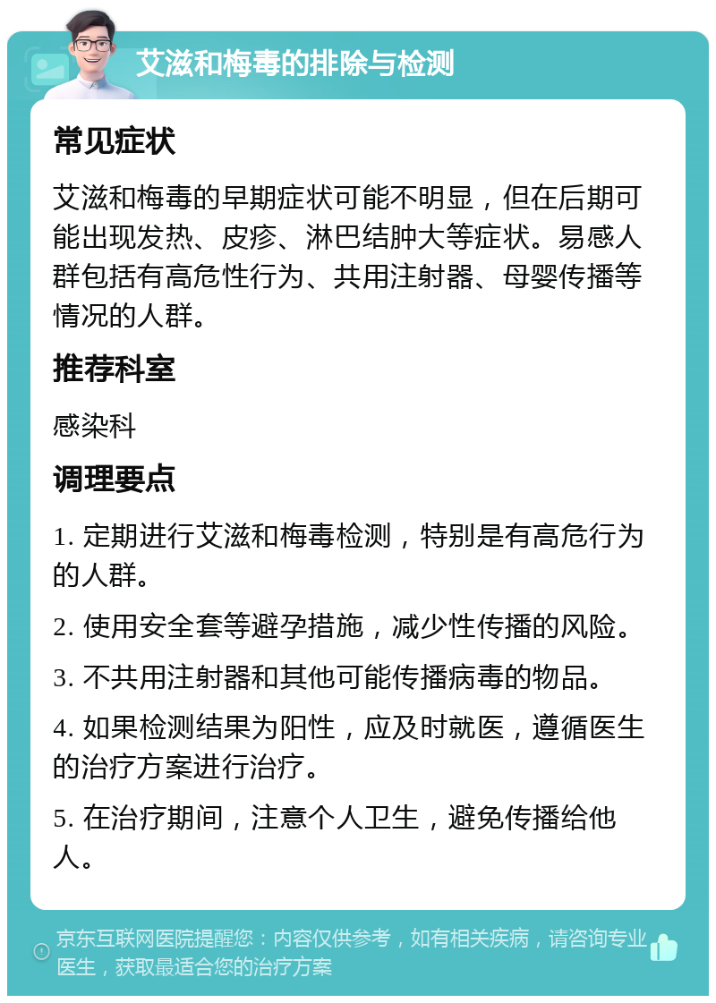 艾滋和梅毒的排除与检测 常见症状 艾滋和梅毒的早期症状可能不明显，但在后期可能出现发热、皮疹、淋巴结肿大等症状。易感人群包括有高危性行为、共用注射器、母婴传播等情况的人群。 推荐科室 感染科 调理要点 1. 定期进行艾滋和梅毒检测，特别是有高危行为的人群。 2. 使用安全套等避孕措施，减少性传播的风险。 3. 不共用注射器和其他可能传播病毒的物品。 4. 如果检测结果为阳性，应及时就医，遵循医生的治疗方案进行治疗。 5. 在治疗期间，注意个人卫生，避免传播给他人。