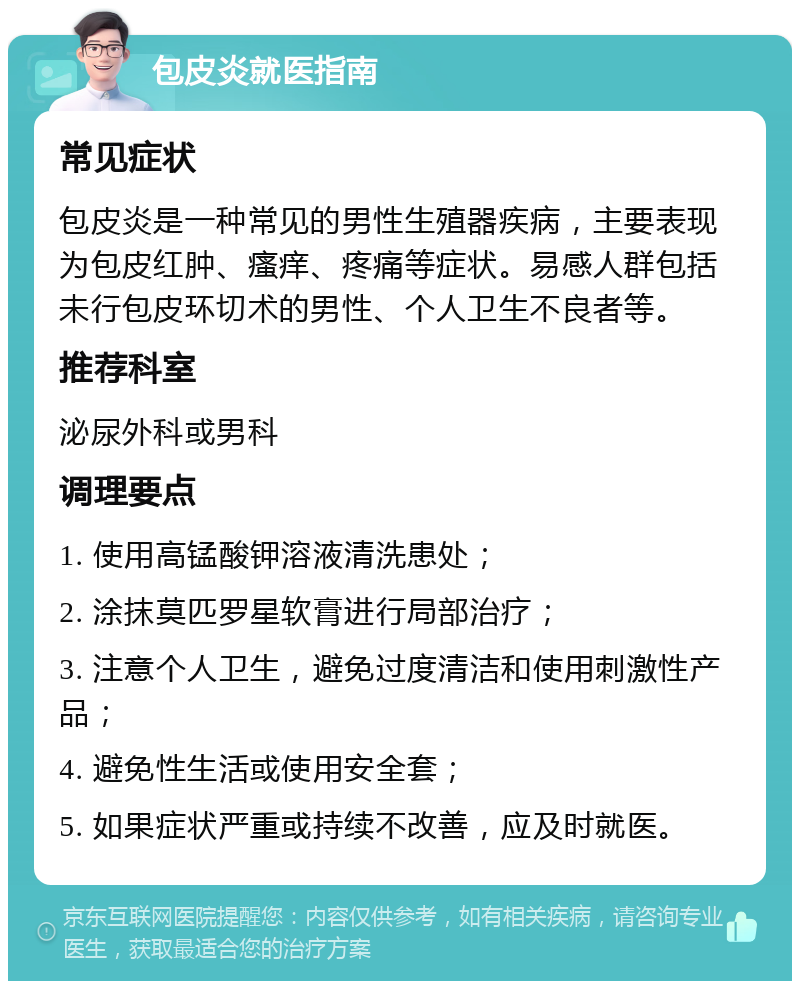 包皮炎就医指南 常见症状 包皮炎是一种常见的男性生殖器疾病，主要表现为包皮红肿、瘙痒、疼痛等症状。易感人群包括未行包皮环切术的男性、个人卫生不良者等。 推荐科室 泌尿外科或男科 调理要点 1. 使用高锰酸钾溶液清洗患处； 2. 涂抹莫匹罗星软膏进行局部治疗； 3. 注意个人卫生，避免过度清洁和使用刺激性产品； 4. 避免性生活或使用安全套； 5. 如果症状严重或持续不改善，应及时就医。