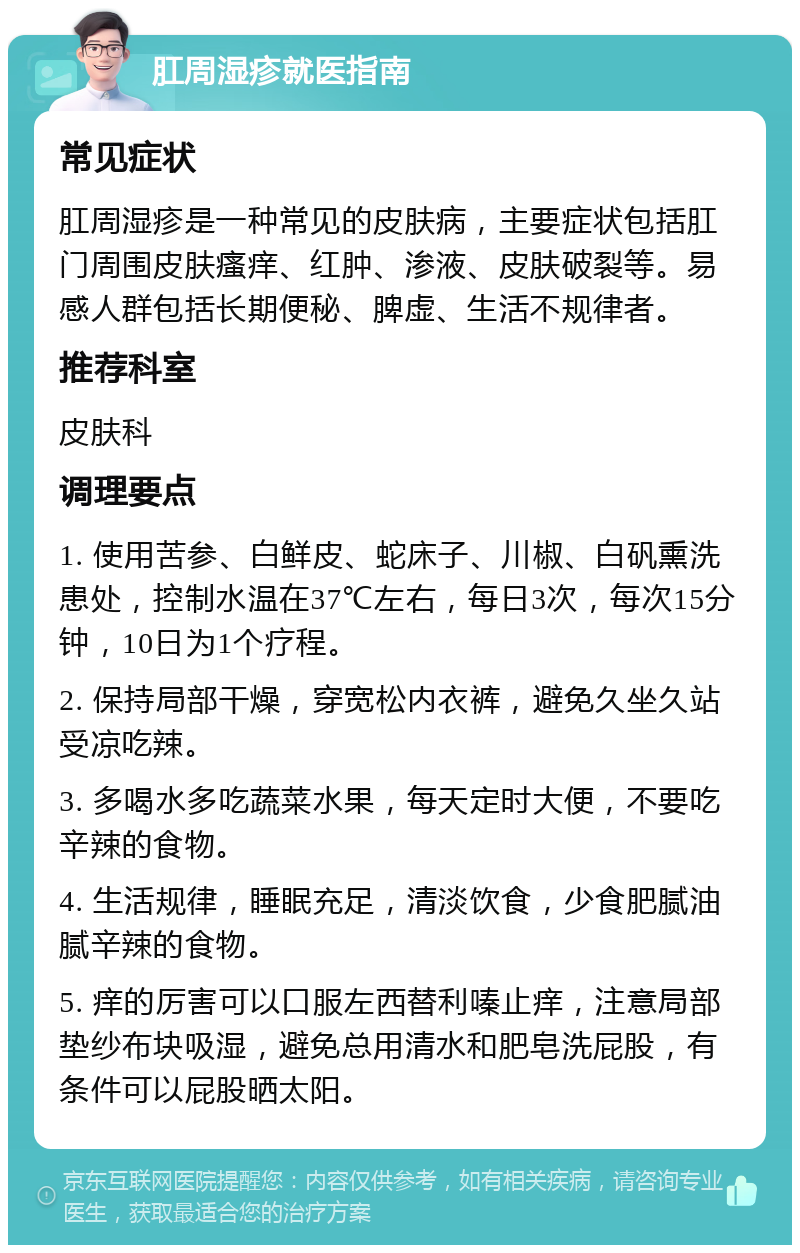 肛周湿疹就医指南 常见症状 肛周湿疹是一种常见的皮肤病，主要症状包括肛门周围皮肤瘙痒、红肿、渗液、皮肤破裂等。易感人群包括长期便秘、脾虚、生活不规律者。 推荐科室 皮肤科 调理要点 1. 使用苦参、白鲜皮、蛇床子、川椒、白矾熏洗患处，控制水温在37℃左右，每日3次，每次15分钟，10日为1个疗程。 2. 保持局部干燥，穿宽松内衣裤，避免久坐久站受凉吃辣。 3. 多喝水多吃蔬菜水果，每天定时大便，不要吃辛辣的食物。 4. 生活规律，睡眠充足，清淡饮食，少食肥腻油腻辛辣的食物。 5. 痒的厉害可以口服左西替利嗪止痒，注意局部垫纱布块吸湿，避免总用清水和肥皂洗屁股，有条件可以屁股晒太阳。