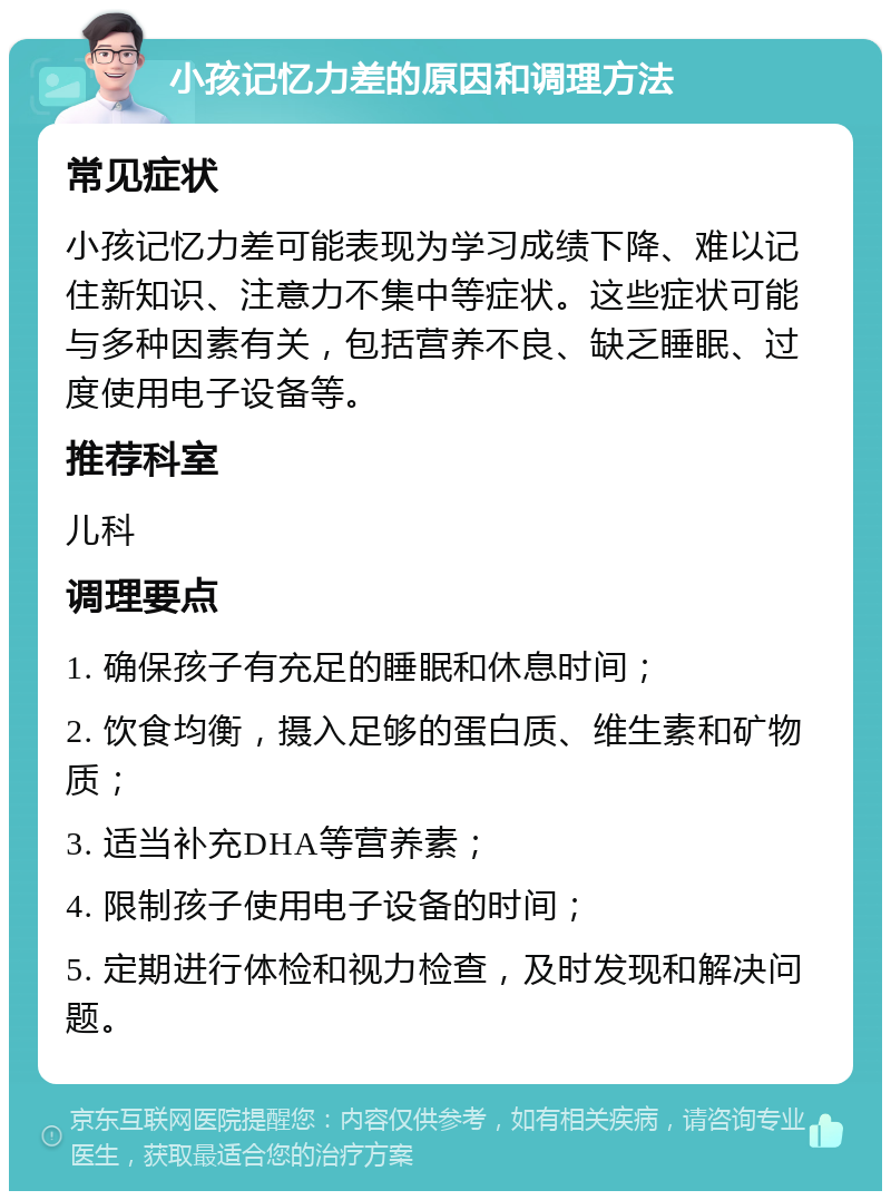 小孩记忆力差的原因和调理方法 常见症状 小孩记忆力差可能表现为学习成绩下降、难以记住新知识、注意力不集中等症状。这些症状可能与多种因素有关，包括营养不良、缺乏睡眠、过度使用电子设备等。 推荐科室 儿科 调理要点 1. 确保孩子有充足的睡眠和休息时间； 2. 饮食均衡，摄入足够的蛋白质、维生素和矿物质； 3. 适当补充DHA等营养素； 4. 限制孩子使用电子设备的时间； 5. 定期进行体检和视力检查，及时发现和解决问题。